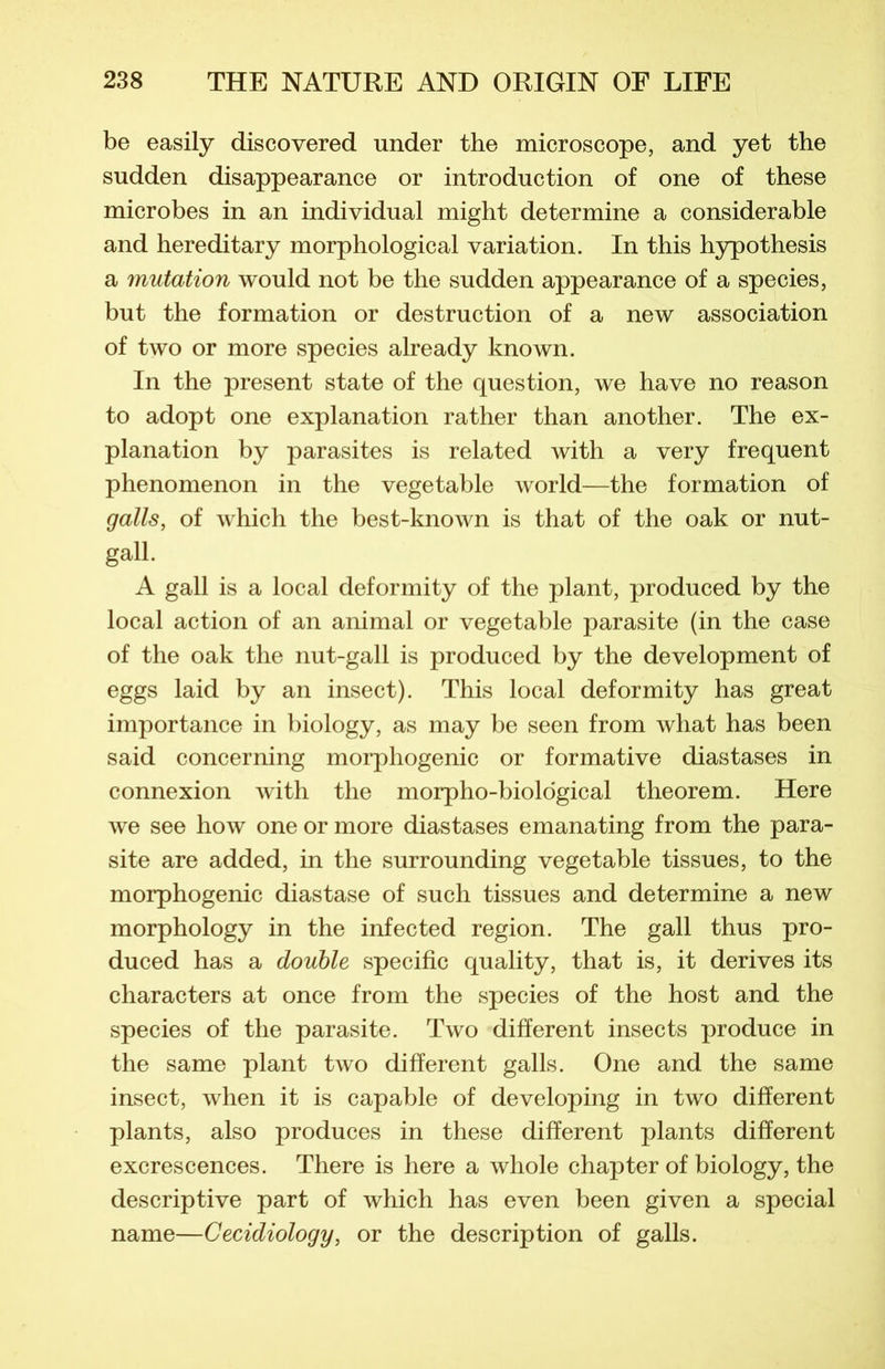 be easily discovered under the microscope, and yet the sudden disappearance or introduction of one of these microbes in an individual might détermine a considérable and hereditary morphological variation. In this hypothesis a mutation would not be the sudden appearance of a species, but the formation or destruction of a new association of two or more species already known. In the présent state of the question, we hâve no reason to adopt one explanation rather than another. The ex- planation by parasites is related with a very frequent phenomenon in the vegetable world—the formation of galls, of which the best-known is that of the oak or nut- gall. A gall is a local deformity of the plant, produced by the local action of an animal or vegetable parasite (in the case of the oak the nut-gall is produced by the development of eggs laid by an insect). This local deformity has great importance in biology, as may be seen from what has been said concerning morphogenic or formative diastases in connexion with the morpho-biological tlieorem. Here we see how one or more diastases emanating from the para- site are added, in the surrounding vegetable tissues, to the morphogenic diastase of such tissues and détermine a new morphology in the infected région. The gall thus pro- duced has a double spécifie quality, that is, it dérivés its characters at once from the species of the host and the species of the parasite. Two different insects produce in the same plant two different galls. One and the same insect, when it is capable of developing in two different plants, also produces in these different plants different excrescences. There is here a whole chapter of biology, the descriptive part of which has even been given a spécial name—Cecidiology, or the description of galls.