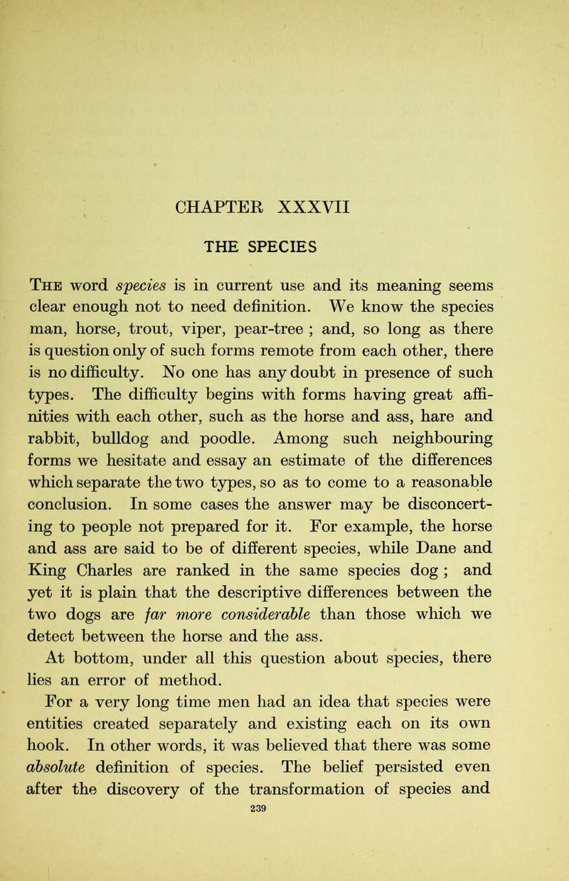 THE SPECIES The word species is in current use and its meaning seems clear enough not to need définition. We know the species man, horse, trout, viper, pear-tree ; and, so long as there is question only of such forms remote from each other, there is no difficulty. No one has anydoubt in presence of such types. The difficulty begins with forms having great affi- nities with each other, such as the horse and ass, hare and rabbit, bulldog and poodle. Among such neighbouring forms we hesitate and essay an estimate of the différences which separate the two types, so as to corne to a reasonable conclusion. In some cases the answer may be disconcert- ing to people not prepared for it. For example, the horse and ass are said to be of different species, while Dane and King Charles are ranked in the same species dog ; and yet it is plain that the descriptive différences between the two dogs are far more considérable than those which we detect between the horse and the ass. At bottom, under ail this question about species, there lies an error of method. For a very long time men had an idea that species were entities created separately and existing each on its own hook. In other words, it was believed that there was some absolute définition of species. The belief persisted even after the discovery of the transformation of species and
