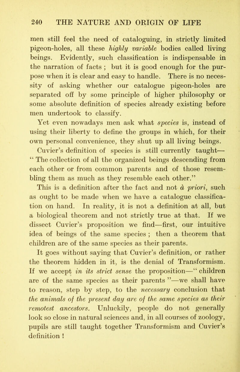 men still feel the need of cataloguing, in strictly limited pigeon-holes, ail these highly variable bodies called living beings. Evidently, such classification is indispensable in the narration of facts ; but it is good enough for the pur- pose when it is clear and easy to handle. There is no neces- sity of asking whether our catalogue pigeon-holes are separated off by some principle of higher philosophy or some absolute définition of species already existing before men undertook to classify. Yet even nowadays men ask what species is, instead of using their liberty to define the groups in which, for their own personal convenience, they shut up ail living beings. Cuvier’s définition of species is still currently taught— “ The collection of ail the organized beings descending from each other or from common parents and of those resem- bling them as much as they resemble each other.” This is a définition after the fact and not à priori, such as ought to be made when we hâve a catalogue classifica- tion on hand. In reality, it is not a définition at ail, but a biologie al theorem and not strictly true at that. If we dissect Cuvier’s proposition we find—first, our intuitive idea of beings of the same species ; then a theorem that children are of the same species as their parents. It goes without saying that Cuvier’s définition, or rather the theorem hidden in it, is the déniai of Transformism. If we accept in its strict sense the proposition—“ children are of the same species as their parents ”—we shall hâve to reason, step by step, to the necessary conclusion that the animais of the présent day are of the same species as their remotest ancestors. Unluckily, people do not generally look so close in natural sciences and, in ail courses of zoology, pupils are still taught together Transformism and Cuvier’s définition !