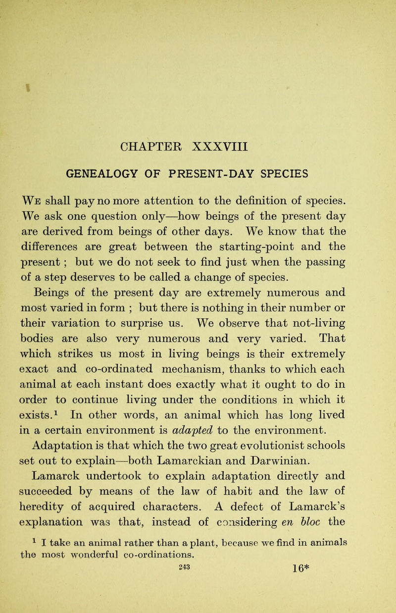 GENEALOGY OF PRESENT-DAY SPECIES We shall paynomore attention to the définition of species. We ask one question only—how beings of the présent day are derived from beings of other days. We know that the différences are great between the starting-point and the présent ; but we do not seek to find just when the passing of a step deserves to be called a change of species. Beings of the présent day are extremely numerous and most varied in form ; but there is nothing in their number or their variation to surprise us. We observe that not-living bodies are also very numerous and very varied. That which strikes us most in living beings is their extremely exact and co-ordinated mechanism, thanks to which each animal at each instant does exactly what it ought to do in order to continue living under the conditions in which it exists.1 In other words, an animal which has long lived in a certain environment is adapted to the environment. Adaptation is that which the two great evolutionist schools set out to explain—both Lamarckian and Darwinian. Lamarck undertook to explain adaptation directly and succeeded by means of the law of habit and the law of heredity of acquired characters. A defect of Lamarck’s explanation was that, instead of considering en bloc the 1 I take an animal rather than a plant, because we find in animais the most wonderful co-ordinations.