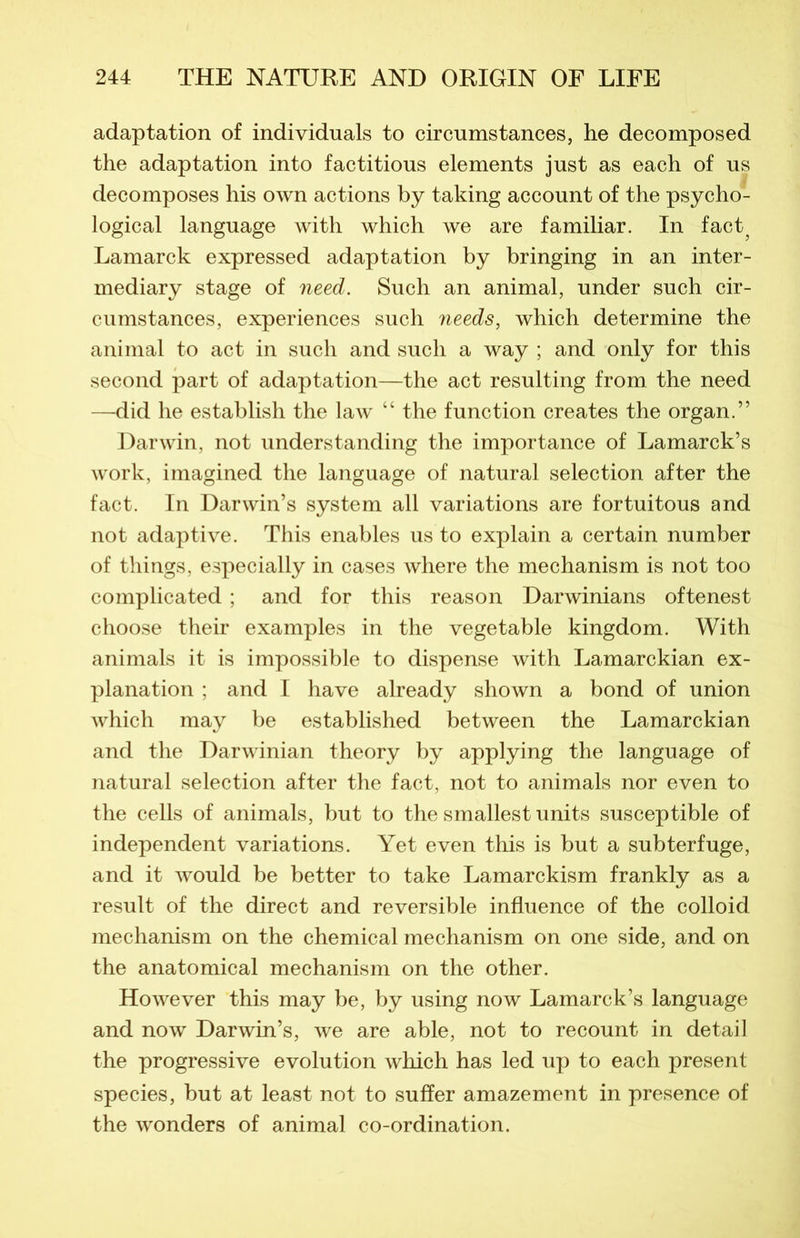 adaptation of individuals to circumstances, he decomposed the adaptation into factitious éléments just as each of us décomposés his own actions by taking account of the psycho- logical language with which we are familiar. In fact^ Lamarck expressed adaptation by bringing in an inter- mediary stage of need. Such an animal, under such cir- cumstances, expériences such needs, which détermine the animal to act in such and such a way ; and only for this second part of adaptation—the act resulting from the need —did he establish the law “ the function créâtes the organ.” Darwin, not understanding the importance of Lamarck’s work, imagined the language of natural sélection after the fact. In Darwin’s System ail variations are fortuitous and not adaptive. This enables us to explain a certain number of things, especially in cases where the mechanism is not too complicated ; and for this reason Darwinians oftenest choose their examples in the vegetable kingdom. With animais it is impossible to dispense with Lamarckian ex- planation ; and I hâve already shown a bond of union which may be established between the Lamarckian and the Darwinian theory by applying the language of natural sélection after the fact, not to animais nor even to the cells of animais, but to the smallest units susceptible of independent variations. Yet even this is but a subterfuge, and it would be better to take Lamarckism frankly as a resuit of the direct and réversible influence of the colloid mechanism on the Chemical mechanism on one side, and on the anatomical mechanism on the other. However this may be, by using now Lamarck’s language and now Darwin’s, we are able, not to recount in detail the progressive évolution which has led up to each présent species, but at least not to sufïer amazement in presence of the wonders of animal co-ordination.