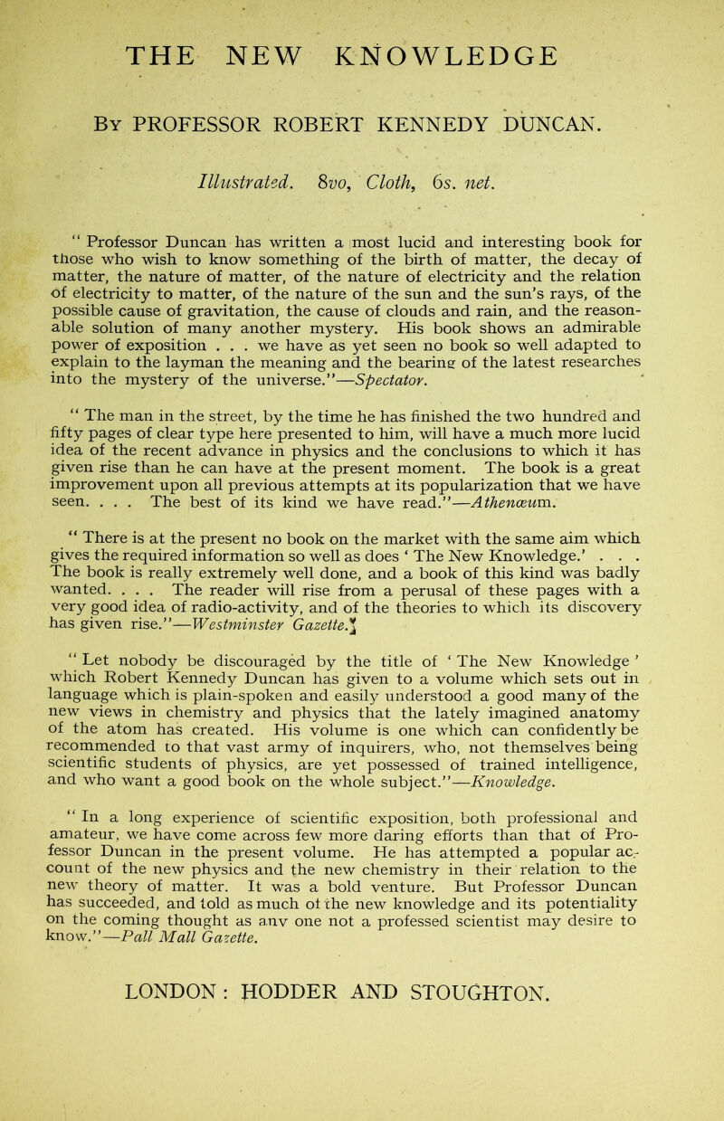 THE NEW KNOWLEDGE By PROFESSOR ROBERT KENNEDY DUNCAN. Illustrated. 8vo, Cloth, 6s. net. “ Professor Duncan has written a imost lucid and interesting book for tfiose who wish to know something of the birth of matter, the decay of matter, the nature of matter, of the nature of electricity and the relation ôf electricity to matter, of the nature of the sun and the sun’s rays, of the possible cause of gravitation, the cause of clouds and rain, and the reason- able solution of many another mystery. His book shows an admirable power of exposition . . . we hâve as yet seen no book so well adapted to explain to the layman the meaning and the beariner of the latest researches into the mystery of the uni verse.”—Spectator. “ The man in the Street, by the time he has finished the two hundred and fifty pages of clear type here presented to him, will hâve a much more lucid idea of the recent advance in physics and the conclusions to which it has given rise than he can hâve at the présent moment. The book is a great improvement upon ail previous attempts at its popularization that we hâve seen. . . . The best of its kind we hâve read.”—Athenœum. “ There is at the présent no book on the market with the same aim which gives the required information so well as does ‘ The New Knowledge.’ . . . The book is really extremely well done, and a book of this kind was badly wanted. . . . The reader will rise from a perusal of these pages with a very good idea of radio-activity, and of the théories to which its discovery has given rise.”—Westminster Gazette.* “ Let nobody be discouragèd by the title of ‘The New Knowledge ' which Robert Kennedy Duncan has given to a volume which sets out in language which is plain-spoken and easily understood a good many of the new views in chemistry and physics that the lately imagined anatomy of the atom has created. His volume is one which can confidently be recommended to that vast army of inquirers, who, not themselves being scientific students of physics, are yet possessed of trained intelligence, and who want a good book on the whole subject.”—Knowledge. “In a long expérience of scientific exposition, both professional and amateur, we hâve corne across few more daring efforts than that of Pro- fessor Duncan in the présent volume. He has attempted a popular acr count of the new physics and the new chemistry in their relation to the new theory of matter. It was a bold venture. But Professor Duncan has succeeded, and told as much of the new knowledge and its potentiality on the coming thought as anv one not a professed scientist may desire to know.”—Pall Mail Gazette. LONDON: HODDER AND STOUGHTON.