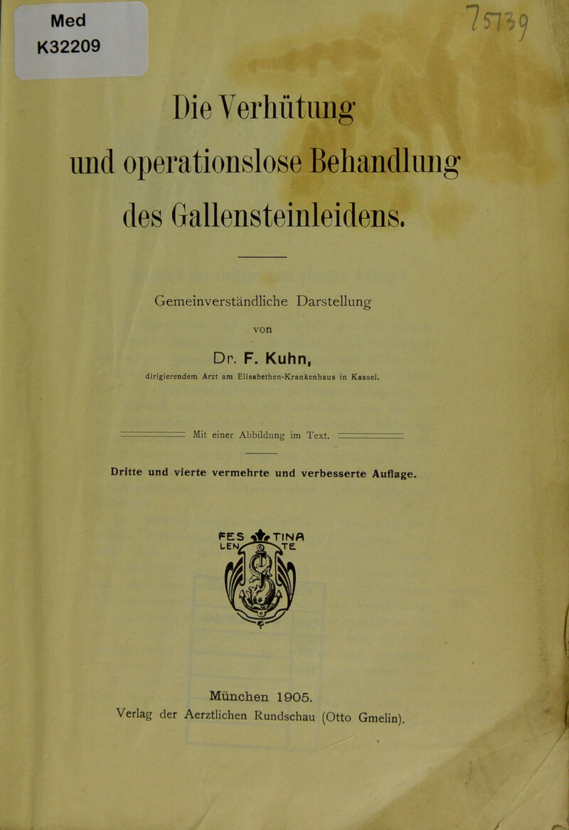 Med 7 57'/9 K32209 Die Verhütung und operationslose Behandlung des Gallensteinleidens. Gemeinverständliche Darstellung von Dr. F. Kuhn, dirigierendem Arzt am Elisabethen-Krankenhaus in Kassel. Mit einer Abbildung im Text. Dritte und vierte vermehrte und verbesserte Auflage. München 1905. Verlag der Aerztlichen Rundschau (Otto Gmelin). /