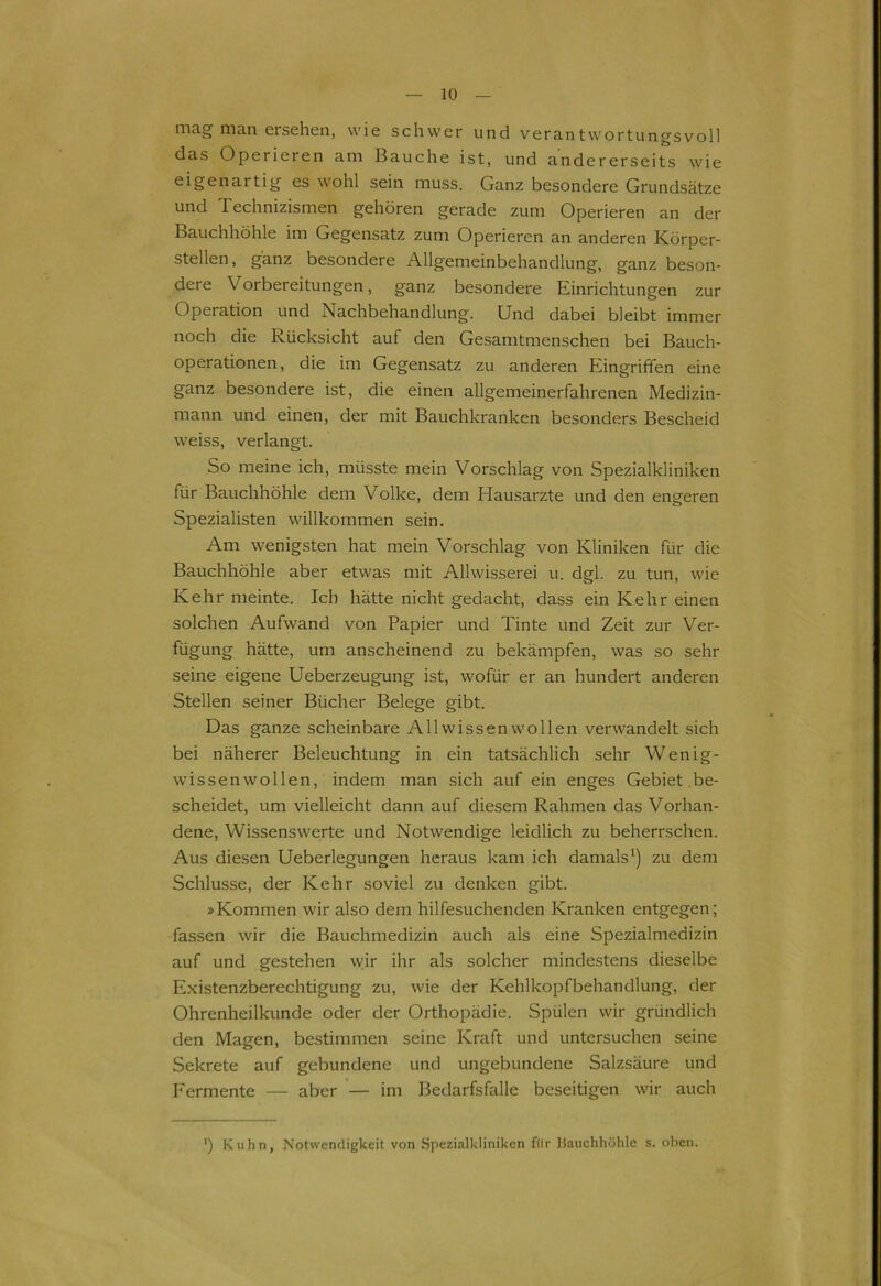 mag man ersehen, wie schwer und verantwortungsvoll das Operieren am Bauche ist, und andererseits wie eigenartig es wohl sein muss. Ganz besondere Grundsätze und Technizismen gehören gerade zum Operieren an der Bauchhöhle im Gegensatz zum Operieren an anderen Körper- stellen, ganz besondere Allgemeinbehandlung, ganz beson- deie Vorbereitungen, ganz besondere Einrichtungen zur Operation und Nachbehandlung. Und dabei bleibt immer noch die Rücksicht auf den Gesamtmenschen bei Bauch- operationen, die im Gegensatz zu anderen Eingriffen eine ganz besondere ist, die einen allgemeinerfahrenen Medizin- mann und einen, der mit Bauchkranken besonders Bescheid weiss, verlangt. So meine ich, müsste mein Vorschlag von Spezialkliniken für Bauchhöhle dem Volke, dem Hausarzte und den engeren Spezialisten willkommen sein. Am wenigsten hat mein Vorschlag von Kliniken für die Bauchhöhle aber etwas mit Allwisserei u. dgl. zu tun, wie Kehr meinte. Ich hätte nicht gedacht, dass ein Kehr einen solchen Aufwand von Papier und Tinte und Zeit zur Ver- fügung hätte, um anscheinend zu bekämpfen, was so sehr seine eigene Ueberzeugung ist, wofür er an hundert anderen Stellen seiner Bücher Belege gibt. Das ganze scheinbare All wissen wollen verwandelt sich bei näherer Beleuchtung in ein tatsächlich sehr Wenig- wissenwollen, indem man sich auf ein enges Gebiet be- scheidet, um vielleicht dann auf diesem Rahmen das Vorhan- dene, Wissenswerte und Notwendige leidlich zu beherrschen. Aus diesen Ueberlegungen heraus kam ich damals1) zu dem Schlüsse, der Kehr soviel zu denken gibt. »Kommen wir also dem hilfesuchenden Kranken entgegen; fassen wir die Bauchmedizin auch als eine Spezialmedizin auf und gestehen wir ihr als solcher mindestens dieselbe Existenzberechtigung zu, wie der Kehlkopfbehandlung, der Ohrenheilkunde oder der Orthopädie. Spülen wir gründlich den Magen, bestimmen seine Kraft und untersuchen seine Sekrete auf gebundene und ungebundene Salzsäure und Fermente — aber — im Bedarfsfälle beseitigen wir auch ') Kuhn, Notwendigkeit von Spezialkliniken filr Bauchhöhle s. oben.