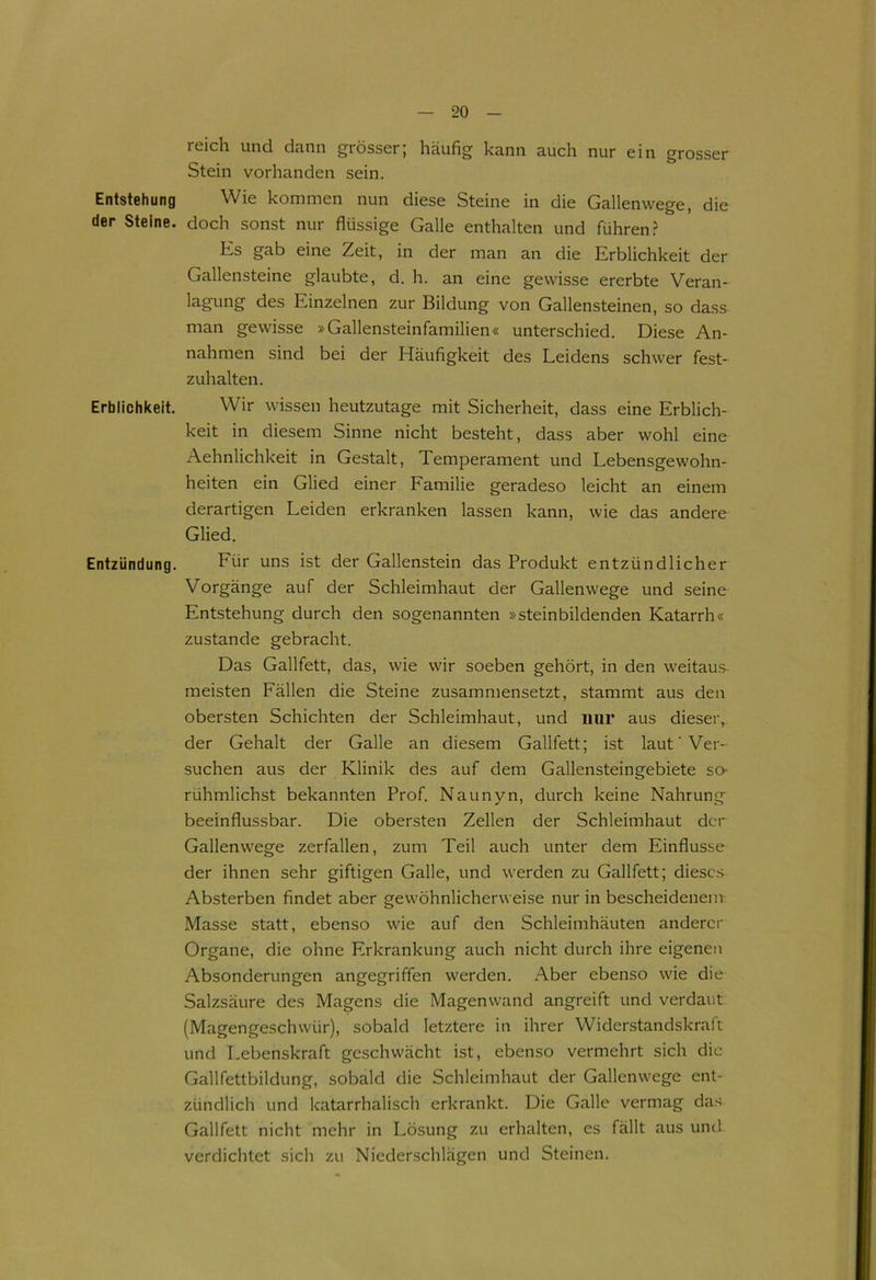 ieich und dünn grösser; häufig kann auch nur ein grosser Stein vorhanden sein. Entstehung Wie kommen nun diese Steine in die Gallenwege, die der Steine, doch sonst nur flüssige Galle enthalten und führen? Es gab eine Zeit, in der man an die Erblichkeit der Gallensteine glaubte, d. h. an eine gewisse ererbte Veran- lagung des Einzelnen zur Bildung von Gallensteinen, so dass man gewisse »Gallensteinfamilien« unterschied. Diese An- nahmen sind bei der Häufigkeit des Leidens schwer fest- zuhalten. Erblichkeit. Wir wissen heutzutage mit Sicherheit, dass eine Erblich- keit in diesem Sinne nicht besteht, dass aber wohl eine Aehnlichkeit in Gestalt, Temperament und Lebensgewohn- heiten ein Glied einer Familie geradeso leicht an einem derartigen Leiden erkranken lassen kann, wie das andere Glied. Entzündung. Für uns ist der Gallenstein das Produkt entzündlicher Vorgänge auf der Schleimhaut der Gallenwege und seine Entstehung durch den sogenannten »steinbildenden Katarrh« zustande gebracht. Das Gallfett, das, wie wir soeben gehört, in den weitaus meisten Fällen die Steine zusammensetzt, stammt aus den obersten Schichten der Schleimhaut, und nur aus dieser, der Gehalt der Galle an diesem Gallfett; ist lauf Ver- suchen aus der Klinik des auf dem Gallensteingebiete so- rühmlichst bekannten Prof. Naunyn, durch keine Nahrung beeinflussbar. Die obersten Zellen der Schleimhaut der Gallenwege zerfallen, zum Teil auch unter dem Einflüsse der ihnen sehr giftigen Galle, und werden zu Gallfett; dieses Absterben findet aber gewöhnlicherweise nur in bescheidenem Masse statt, ebenso wie auf den Schleimhäuten anderer Organe, die ohne Erkrankung auch nicht durch ihre eigenen Absonderungen angegriffen werden. Aber ebenso wie die Salzsäure des Magens die Magenwand angreift und verdaut (Magengeschwür), sobald letztere in ihrer Widerstandskraft und Lebenskraft geschwächt ist, ebenso vermehrt sich die Gallfettbildung, sobald die Schleimhaut der Gallenwege ent- zündlich und katarrhalisch erkrankt. Die Galle vermag das Gallfett nicht mehr in Lösung zu erhalten, es fällt aus und verdichtet sich zu Niederschlägen und Steinen.