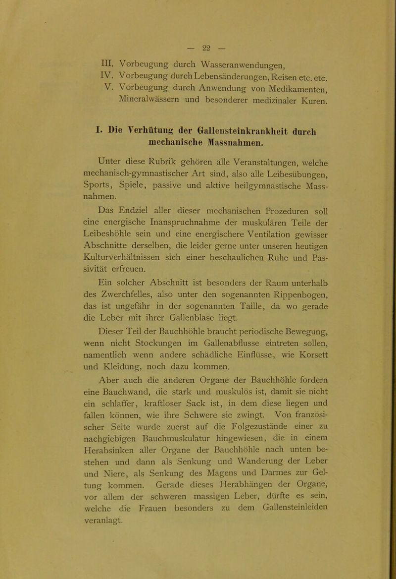 III. Vorbeugung durch Wasseranwendungen, IV. Vorbeugung durch Lebensänderungen, Reifen etc. etc. V. Vorbeugung durch Anwendung von Medikamenten, Mineralwässern und besonderer medizinaler Kuren. I. Die Verhütung der Gallensteinkrankheit durch mechanische Massnahmen. Unter diese Rubrik gehören alle Veranstaltungen, welche mechanisch-gymnastischer Art sind, also alle Leibesübungen, Sports, Spiele, passive und aktive heilgymnastische Mass- nahmen. Das Endziel aller dieser mechanischen Prozeduren soll eine energische Inanspruchnahme der muskulären Teile der Leibeshöhle sein und eine energischere Ventilation gewisser Abschnitte derselben, die leider gerne unter unseren heutigen Kulturverhältnissen sich einer beschaulichen Ruhe und Pas- sivität erfreuen. Ein solcher Abschnitt ist besonders der Raum unterhalb des Zwerchfelles, also unter den sogenannten Rippenbogen, das ist ungefähr in der sogenannten Taille, da wo gerade die Leber mit ihrer Gallenblase liegt. Dieser Teil der Bauchhöhle braucht periodische Bewegung, wenn nicht Stockungen im Gallenabflusse eintreten sollen, namentlich wenn andere schädliche Einflüsse, wie Korsett und Kleidung, noch dazu kommen. Aber auch die anderen Organe der Bauchhöhle fordern eine Bauchwand, die stark und muskulös ist, damit sie nicht ein schlaffer, kraftloser Sack ist, in dem diese liegen und fallen können, wie ihre Schwere sie zwingt. Von französi- scher Seite wurde zuerst auf die Folgezustände einer zu nachgiebigen Bauchmuskulatur hingewiesen, die in einem Herabsinken aller Organe der Bauchhöhle nach unten be- stehen und dann als Senkung und Wanderung der Leber und Niere, als Senkung des Magens und Darmes zur Gel- tung kommen. Gerade dieses Herabhängen der Organe, vor allem der schweren massigen Leber, dürfte es sein, welche die Frauen besonders zu dem Gallensteinleiden veranlagt.
