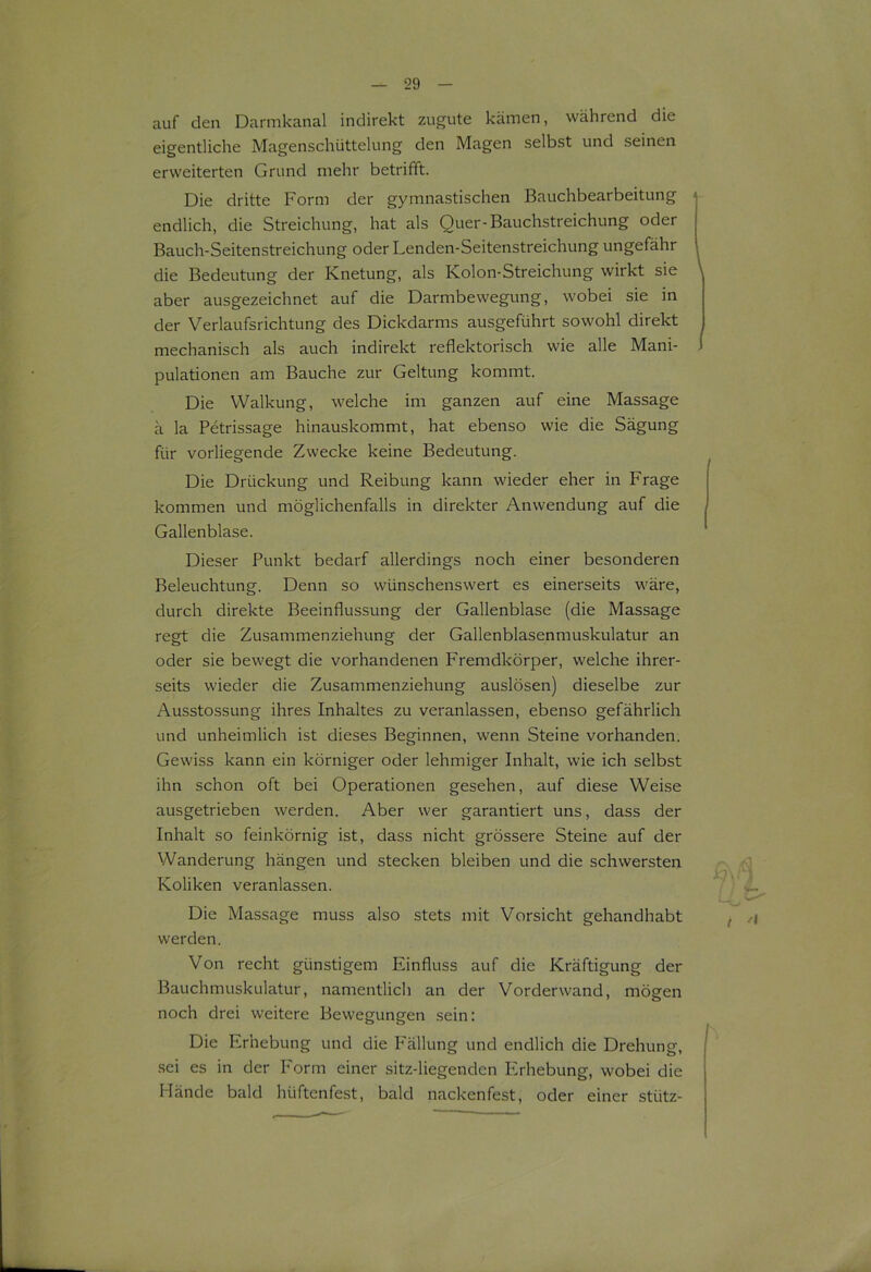 auf den Darmkanal indirekt zugute kämen, während die eigentliche Magenschüttelung den Magen selbst und seinen erweiterten Grund mehr betrifft. Die dritte Form der gymnastischen Bauchbearbeitung < endlich, die Streichung, hat als Quer-Bauchstreichung oder Bauch-Seitenstreichung oder Lenden-Seitenstreichung ungefähr die Bedeutung der Knetung, als Kolon-Streichung wirkt sie aber ausgezeichnet auf die Darmbewegung, wobei sie in der Verlaufsrichtung des Dickdarms ausgeführt sowohl direkt mechanisch als auch indirekt reflektorisch wie alle Mani- pulationen am Bauche zur Geltung kommt. Die Walkung, welche im ganzen auf eine Massage ä la Petrissage hinauskommt, hat ebenso wie die Sägung für vorliegende Zwecke keine Bedeutung. Die Drückung und Reibung kann wieder eher in Frage kommen und möglichenfalls in direkter Anwendung auf die Gallenblase. Dieser Punkt bedarf allerdings noch einer besonderen Beleuchtung. Denn so wünschenswert es einerseits wäre, durch direkte Beeinflussung der Gallenblase (die Massage regt die Zusammenziehung der Gallenblasenmuskulatur an oder sie bewegt die vorhandenen Fremdkörper, welche ihrer- seits wieder die Zusammenziehung auslösen) dieselbe zur Ausstossung ihres Inhaltes zu veranlassen, ebenso gefährlich und unheimlich ist dieses Beginnen, wenn Steine vorhanden. Gewiss kann ein körniger oder lehmiger Inhalt, wie ich selbst ihn schon oft bei Operationen gesehen, auf diese Weise ausgetrieben werden. Aber wer garantiert uns, dass der Inhalt so feinkörnig ist, dass nicht grössere Steine auf der Wanderung hängen und stecken bleiben und die schwersten Koliken veranlassen. Die Massage muss also stets mit Vorsicht gehandhabt werden. Von recht günstigem Einfluss auf die Kräftigung der Bauchmuskulatur, namentlich an der Vorderwand, mögen noch drei weitere Bewegungen sein: Die Erhebung und die P'ällung und endlich die Drehung, sei es in der Form einer sitz-liegenden Erhebung, wobei die Hände bald hüftenfest, bald nackenfest, oder einer stütz-
