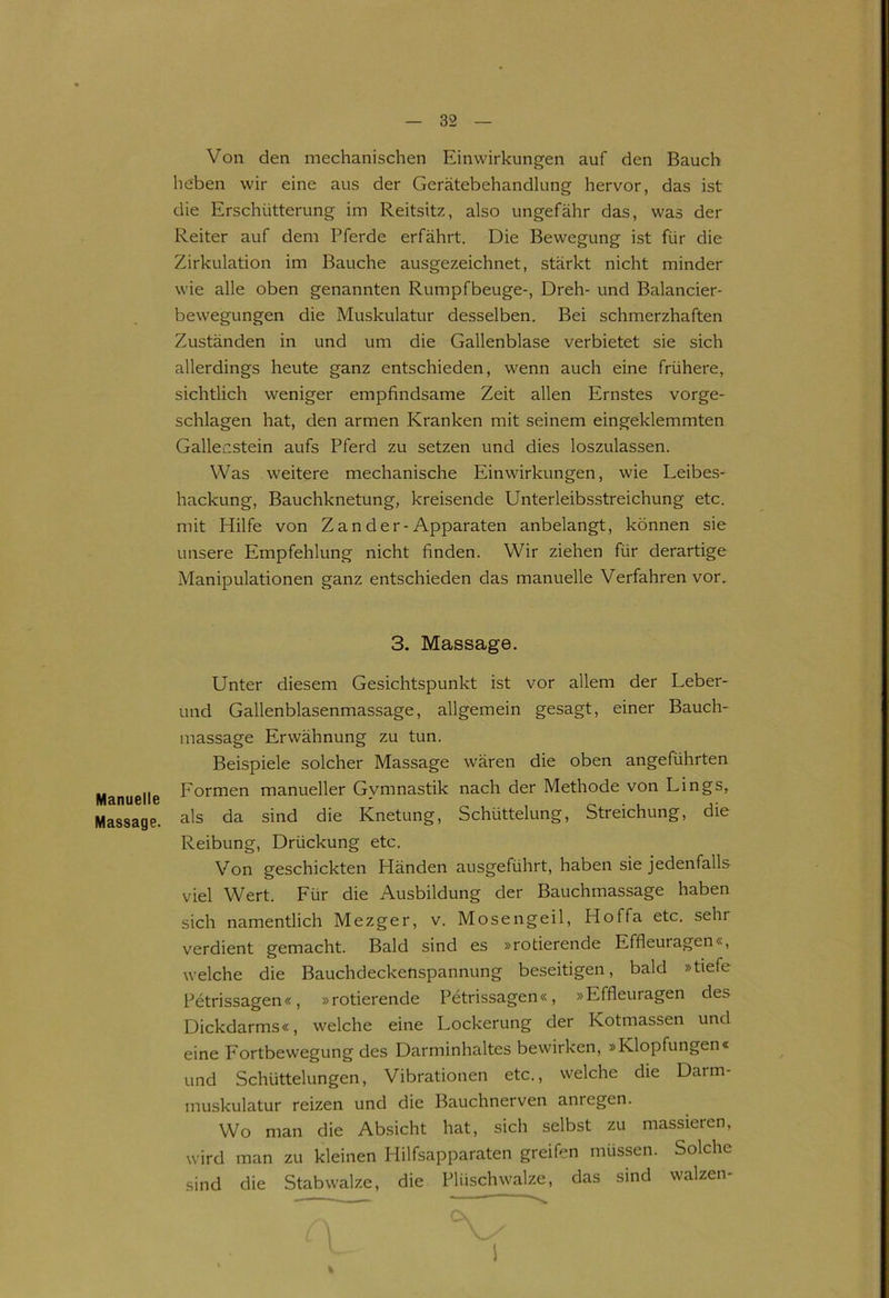 Manuelle Massage. Von den mechanischen Einwirkungen auf den Bauch heben wir eine aus der Gerätebehandlung hervor, das ist die Erschütterung im Reitsitz, also ungefähr das, was der Reiter auf dem Pferde erfährt. Die Bewegung ist für die Zirkulation im Bauche ausgezeichnet, stärkt nicht minder wie alle oben genannten Rumpfbeuge-, Dreh- und Balancier- bewegungen die Muskulatur desselben. Bei schmerzhaften Zuständen in und um die Gallenblase verbietet sie sich allerdings heute ganz entschieden, wenn auch eine frühere, sichtlich weniger empfindsame Zeit allen Ernstes vorge- schlagen hat, den armen Kranken mit seinem eingeklemmten Gallenstein aufs Pferd zu setzen und dies loszulassen. Was weitere mechanische Einwirkungen, wie Leibes- hackung, Bauchknetung, kreisende Unterleibsstreichung etc. mit Hilfe von Zan der-Apparaten anbelangt, können sie unsere Empfehlung nicht finden. Wir ziehen für derartige Manipulationen ganz entschieden das manuelle Verfahren vor. 3. Massage. Unter diesem Gesichtspunkt ist vor allem der Leber- und Gallenblasenmassage, allgemein gesagt, einer Bauch- massage Erwähnung zu tun. Beispiele solcher Massage wären die oben angeführten Formen manueller Gymnastik nach der Methode von Lings, als da sind die Knetung, Schüttelung, Streichung, die Reibung, Drückung etc. Von geschickten Händen ausgeführt, haben sie jedenfalls viel Wert. Für die Ausbildung der Bauchmassage haben sich namentlich Mezger, v. Mosen geil, Hoffa etc. sehi verdient gemacht. Bald sind es »rotierende Effleuragen«, welche die Bauchdeckenspannung beseitigen, bald »tiefe Petrissagen«, »rotierende Petrissagen«, »Effleuragen des Dickdarms«, welche eine Lockerung der Kotmassen und eine Fortbewegung des Darminhaltes bewirken, »Klopfungen« und Schüttelungen, Vibrationen etc., welche die Darm- muskulatur reizen und die Bauchnerven anregen. Wo man die Absicht hat, sich selbst zu massieren, wird man zu kleinen Hilfsapparaten greifen müssen. Solche sind die Stabwalze, die Plüschwalze, das sind walzen* i