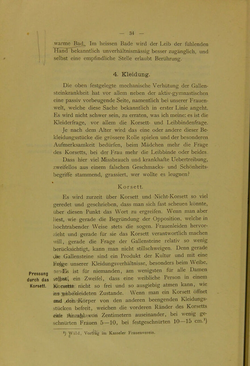 Pressung durch das Korsett. warme Bad., Im heissen Bade wird der Leib der fühlenden Hand bekanntlich unverhältnismässig besser zugänglich, und selbst eine empfindliche Stelle erlaubt Berührung. 4. Kleidung. Die oben festgelegte mechanische Verhütung der Gallen- steinkrankheit hat vor allem neben der aktiv-gymnastischen eine passiv vorbeugende Seite, namentlich bei unserer Frauen- welt, welche diese Sache bekanntlich in erster Linie angeht. Es wird nicht schwer sein, zu erraten, was ich meine: es ist die Kleiderfrage, vor allem die Korsett- und Leibbindenfrage. Je nach dem Alter wird das eine oder andere dieser Be- kleidungsstücke die grössere Rolle spielen und der besonderen Aufmerksamkeit bedürfen, beim Mädchen mehr die Frage des Korsetts, bei der Frau mehr die Leibbinde oder beides. Dass hier viel Missbrauch und krankhafte Uebertreibung, zweifellos aus einem falschen Geschmacks- und Schönheits- begrifife stammend, grassiert, wer wollte es leugnen? k Korsett. Es wird zurzeit über Korsett und Nicht-Korsett so viel geredet und geschrieben, dass man sich fast scheuen könnte, über diesen Punkt das Wort zu ergreifen. Wenn man aber liest, wie gerade die Begründung der Opposition, welche in hochtrabender Weise stets die sogen. Frauenleiden hervor- zieht und gerade für sie das Korsett verantwortlich machen will, gerade die Frage der Gallensteine relativ so wenig berücksichtigt, kann man nicht Stillschweigen. Denn gerade dme Gallensteine sind ein Produkt der Kultur und mit eine festige unserer Kleidungsverhältnisse, besonders beim Weibe. saoiEe ist für niemanden, am wenigsten für alle Damen ein Zweifel, dass eine weibliche Person in einem KJonreittfc nicht so frei und so ausgiebig atmen kann, wie an> ^ahbaldeideten Zustande. Wenn man ein Korsett öffnet uuud .dahriKörper von den anderen beengenden Kleidungs- stücken befreit, weichen die vorderen Ränder des Korsetts e'nie AinzaJiDvon Zentimetern auseinander, bei wenig ge- schnürten Frauen 5 —10, bei festgeschnürten 10 15 cm. ) *) Wild, Vortrag im Kasseler Frauenverein.
