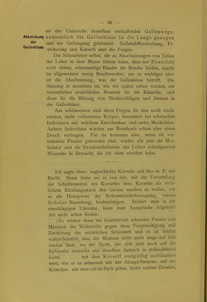 Abknickung der Gallenblase. an der Unterseite desselben verlaufenden Gallenwege, namentlich die Gallenblase in die Länge gezogen und der Gallengang geklemmt. Gallenabflusstockung, Er- weiterung und Katarrh sind die Folgen. Die Schnürleber selbst, die zu Abschnürungen von Teilen der Leber in dem Masse führen kann, dass nur (Penzoldt) noch dünne, sehnenartige Bänder die Brücke bilden, macht im allgemeinen wenig Beschwerden; um so wichtiger aber ist die Abschnürung, was die Gallenblase betrifft. Die Stauung in derselben ist, wie wir später sehen werden, ein wesentliches ursächliches Moment für die Katarrhe, und diese für die Bildung von Niederschlägen und Steinen in der Gallenblase. Am schlimmsten sind diese Folgen für den noch wach- senden, nicht vollendeten Körper, besonders bei schwachen Individuen mit weichem Knochenbau und zarter Muskulatur. Aeltere Individuen würden am Brustkorb schon eher einen Druck vertragen. Für sie kommen aber, wenn sie ver- heiratete Frauen geworden sind, wieder alle jene die Mus- kulatur und die Druckverhältnisse des Leibes schädigenden Momente in Betracht, die ich oben erwähnt habe. Ich sagte oben: ungeschickte Korsetts und dies m. E. mit Recht. Denn ferne sei es von mir, mit der Verurteilung der Schattenseiten des Korsettes dem Korsette als weib- lichem Kleidungsstück den Garaus machen zu wollen, wie es die Heissporne der Reformkleiderbewegung, voraus Schulze-Naumburg, beabsichtigen. Stöbert man in der einschlägigen Literatur, kann man Aussprüche folgender Art nicht selten finden: »So wächst denn bei künstlerisch sehenden Frauen und Männern der Widerwille gegen diese Vergewaltigung und Zerstörung der natürlichen Schönheit und es ist höchst wahrscheinlich, dass der Moment nicht mehr lange auf sich warten lässt, wo der Spott, der sich jetzt noch auf die Reformier erstreckt und dieselben dadurch zu diskreditieien sucht, mit dem Korsett endgültig aufräumen wird, wie er es seinerzeit mit der Alonge-Perücke, mit der Krinoline, mit dem cul-de-Paris getan, lauter schöne Zieraten,