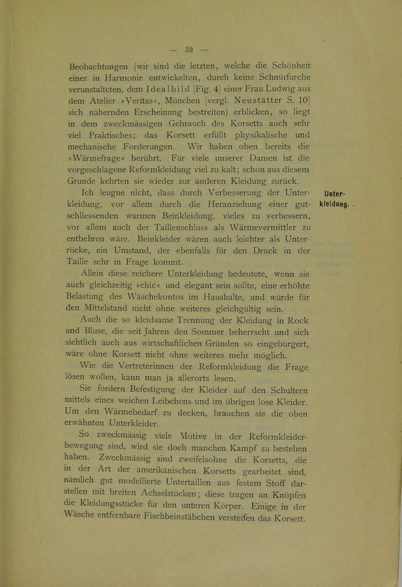 Beobachtungen (wir sind die letzten, welche die Schönheit einer in Harmonie entwickelten, durch keine Schnürfurche verunstalteten, dem Idealbild [Fig. 4] einer Frau Ludwig aus dem Atelier »Veritas«, München [vergl. Neustätter S. 10] sich nähernden Erscheinung bestreiten) erblicken, so liegt in dem zweckmässigen Gebrauch des Korsetts auch sehr viel Praktisches; das Korsett erfüllt physikalische und mechanische Forderungen. Wir haben oben bereits die »Wärmefrage« berührt. Für viele unserer Damen ist die vorgeschlagene Reformkleidung viel zu kalt; schon aus diesem Grunde kehrten sie wieder zur anderen Kleidung zurück. Ich leugne nicht, dass durch Verbesserung der Unter- Unter- kleidung, vor allem durch die Heranziehung einer gut- kleidung. schliessenden warmen Beinkleidung, vieles zu verbessern, vor allem auch der Taillenschluss als Wärmevermittler zu entbehren wäre. Beinkleider wären auch leichter als Unter- röcke, ein Umstand, der ebenfalls für den Druck in der Taille sehr in Frage kommt. Allein diese reichere Unterkleidung bedeutete, wenn sie auch gleichzeitig »chic« und elegant sein sollte, eine erhöhte Belastung des Wäschekontos im Haushalte, und würde für den Mittelstand nicht ohne weiteres gleichgültig sein. Auch die so kleidsame Trennung der Kleidung in Rock und Bluse, die seit Jahren den Sommer beherrscht und sich sichtlich auch aus wirtschaftlichen Gründen so eingebürgert, wäre ohne Korsett nicht ohne weiteres mehr möglich. Wie die Vertreterinnen der Reformkleidung die P'rage lösen wollen, kann man ja allerorts lesen. Sie fordern Befestigung der Kleider auf den Schultern mittels eines weichen Leibchens und im übrigen lose Kleider. Um den Wärmebedarf zu decken, brauchen sie die oben erwähnten Unterkleider. So zweckmässig viele Motive in der Reformkleider- bewegung sind, wird sie doch manchen Kampf zu bestehen haben. Zw'eckmässig sind zweifelsohne die Korsetts, die in der Art der amerikanischen Korsetts gearbeitet sind, nämlich gut modellierte Untertaillen aus festem Stoff dar- stellen mit breiten Achselstücken; diese tragen an Knöpfen die Kleidungsstücke für den unteren Körper. Einige in der Wäsche entfernbare Pischbeinstäbchen versteifen das Korsett.