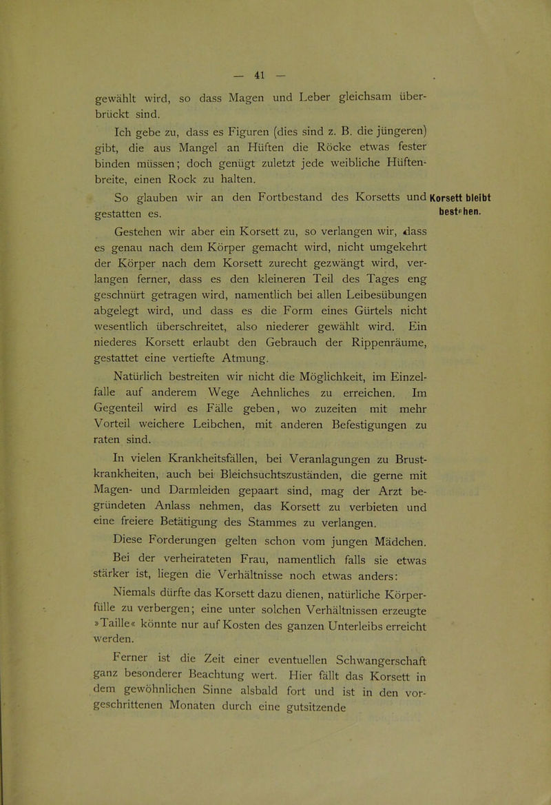 gewählt wird, so dass Magen und Leber gleichsam über- brückt sind. Ich gebe zu, dass es Figuren (dies sind z. B. die jüngeren) gibt, die aus Mangel an Hüften die Röcke etwas fester binden müssen; doch genügt zuletzt jede weibliche Hüften- breite, einen Rock zu halten. So glauben wir an den Fortbestand des Korsetts und Korsett bleibt gestatten es. bestehen. Gestehen wir aber ein Korsett zu, so verlangen wir, dass es genau nach dem Körper gemacht wird, nicht umgekehrt der Körper nach dem Korsett zurecht gezwängt wird, ver- langen ferner, dass es den kleineren Teil des Tages eng geschnürt getragen wird, namentlich bei allen Leibesübungen abgelegt wird, und dass es die Form eines Gürtels nicht wesentlich überschreitet, also niederer gewählt wird. Ein niederes Korsett erlaubt den Gebrauch der Rippenräume, gestattet eine vertiefte Atmung. Natürlich bestreiten wir nicht die Möglichkeit, im Einzel- falle auf anderem Wege Aehnliches zu erreichen. Im Gegenteil wird es Fälle geben, wo zuzeiten mit mehr Vorteil weichere Leibchen, mit anderen Befestigungen zu raten sind. In vielen Krankheitsfällen, bei Veranlagungen zu Brust- krankheiten, auch bei Bleichsuchtszuständen, die gerne mit Magen- und Darmleiden gepaart sind, mag der Arzt be- gründeten Anlass nehmen, das Korsett zu verbieten und eine freiere Betätigung des Stammes zu verlangen. Diese Forderungen gelten schon vom jungen Mädchen. Bei der verheirateten Frau, namentlich falls sie etwas stärker ist, liegen die Verhältnisse noch etwas anders: Niemals dürfte das Korsett dazu dienen, natürliche Körper- fülle zu verbergen; eine unter solchen Verhältnissen erzeugte »Taille« könnte nur auf Kosten des ganzen Unterleibs erreicht werden. ferner ist die Zeit einer eventuellen Schwangerschaft ganz besonderer Beachtung wert. Hier fällt das Korsett in dem gewöhnlichen Sinne alsbald fort und ist in den vor- geschrittenen Monaten durch eine gutsitzende
