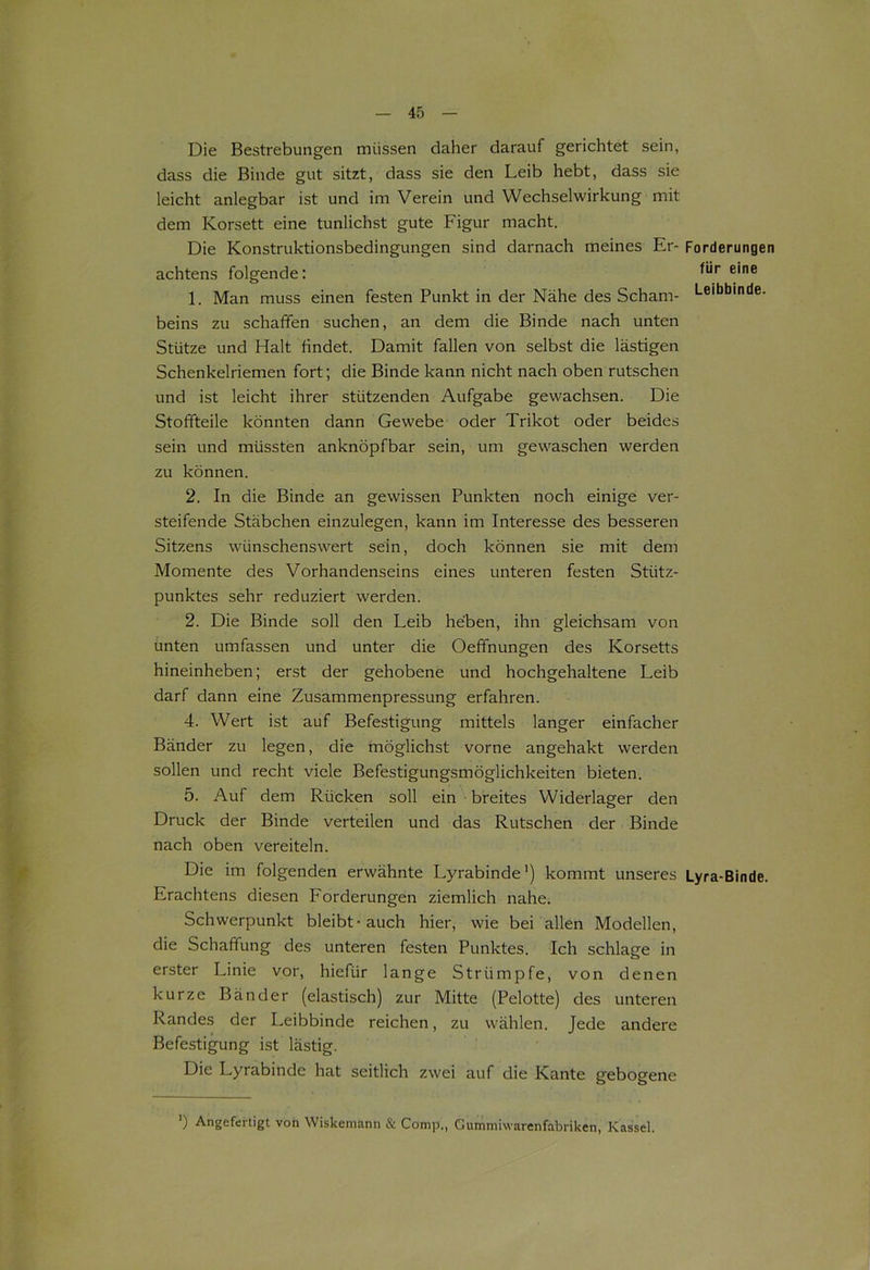 Die Bestrebungen müssen daher darauf gerichtet sein, dass die Binde gut sitzt, dass sie den Leib hebt, dass sie leicht anlegbar ist und im Verein und Wechselwirkung mit dem Korsett eine tunlichst gute Figur macht. Die Konstruktionsbedingungen sind darnach meines Er- Forderungen achtens folgende: e‘ne 1. Man muss einen festen Punkt in der Nähe des Scham- Leibbinde, beins zu schaffen suchen, an dem die Binde nach unten Stütze und Halt findet. Damit fallen von selbst die lästigen Schenkelriemen fort; die Binde kann nicht nach oben rutschen und ist leicht ihrer stützenden Aufgabe gewachsen. Die Stoffteile könnten dann Gewebe oder Trikot oder beides sein und müssten anknöpfbar sein, um gewaschen werden zu können. 2. In die Binde an gewissen Punkten noch einige ver- steifende Stäbchen einzulegen, kann im Interesse des besseren Sitzens wünschenswert sein, doch können sie mit dem Momente des Vorhandenseins eines unteren festen Stütz- punktes sehr reduziert werden. 2. Die Binde soll den Leib heben, ihn gleichsam von unten umfassen und unter die Oeffnungen des Korsetts hineinheben; erst der gehobene und hochgehaltene Leib darf dann eine Zusammenpressung erfahren. 4. Wert ist auf Befestigung mittels langer einfacher Bänder zu legen, die möglichst vorne angehakt werden sollen und recht viele Befestigungsmöglichkeiten bieten. 5. Auf dem Rücken soll ein breites Widerlager den Druck der Binde verteilen und das Rutschen der Binde nach oben vereiteln. Die im folgenden erwähnte Lyrabinde1) kommt unseres Lyra-Binde. Erachtens diesen Forderungen ziemlich nahe. Schwerpunkt bleibt-auch hier, wie bei allen Modellen, die Schaffung des unteren festen Punktes. Ich schlage in erster Linie vor, hiefür lange Strümpfe, von denen kurze Bänder (elastisch) zur Mitte (Pelotte) des unteren Randes der Leibbinde reichen, zu wählen. Jede andere Befestigung ist lästig. Die Lyrabinde hat seitlich zwei auf die Kante gebogene ’) Angefertigt von Wiskemann & Comp., Gummiwarenfabriken, Kassel.