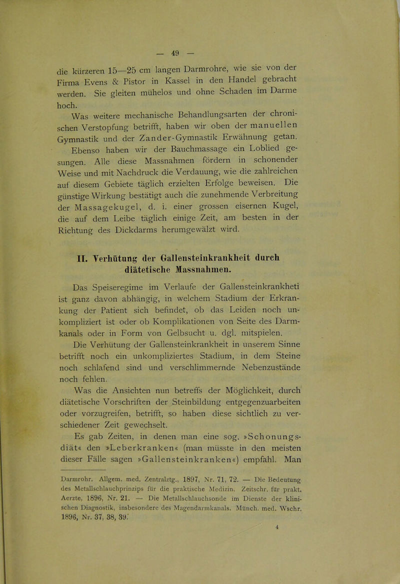 die kürzeren 15—25 cm langen Darmrohre, wie sie von der Firma Evens & Pistor in Kassel in den Handel gebracht werden. Sie gleiten mühelos und ohne Schaden im Darme hoch. Was weitere mechanische Behandlungsarten der chroni- schen Verstopfung betrifft, haben wir oben der manuellen Gymnastik und der Zand er-Gymnastik Erwähnung getan. Ebenso haben wir der Bauchmassage ein Loblied ge- sungen. Alle diese Massnahmen fördern in schonender Weise und mit Nachdruck die Verdauung, wie die zahlreichen auf diesem Gebiete täglich erzielten Erfolge beweisen. Die günstige Wirkung bestätigt auch die zunehmende Verbreitung der Massagekugel, d. i. einer grossen eisernen Kugel, die auf dem Leibe täglich einige Zeit, am besten in der Richtung des Dickdarms herumgewälzt wird. II. Verhütung (1er Gallensteinkrankheit durch diätetische Massnahmen. Das Speiseregime im Verlaufe der Gallensteinkrankheti ist ganz davon abhängig, in welchem Stadium der Erkran- kung der Patient sich befindet, ob das Leiden noch un- kompliziert ist oder ob Komplikationen von Seite des Darm- kanals oder in Form von Gelbsucht u. dgl. mitspielen. Die Verhütung der Gallensteinkrankheit in unserem Sinne betrifft noch ein unkompliziertes Stadium, in dem Steine noch schlafend sind und verschlimmernde Nebenzustände noch fehlen. Was die Ansichten nun betreffs der Möglichkeit, durch diätetische Vorschriften der Steinbildung entgegenzuarbeiten oder vorzugreifen, betrifft, so haben diese sichtlich zu ver- schiedener Zeit gewechselt. Es gab Zeiten, in denen man eine sog. »Schonungs- diät« den »Leberkranken« (man müsste in den meisten dieser Fälle sagen »Gallensteinkranken«) empfahl. Man Darmrohr. Allgem. med. Zentralztg., 1897, Nr. 71, 72. — Die Bedeutung des Metallschlauchprinzips für die praktische Medizin. Zeitschr. für prakt. Aerzte, 1896, Nr. 21. — Die Metallschlauchsonde im Dienste der klini- schen Diagnostik, insbesondere des Magendarmkanals. Münch, med. Wschr. 1896, Nr. 37, 38, 39.' 4
