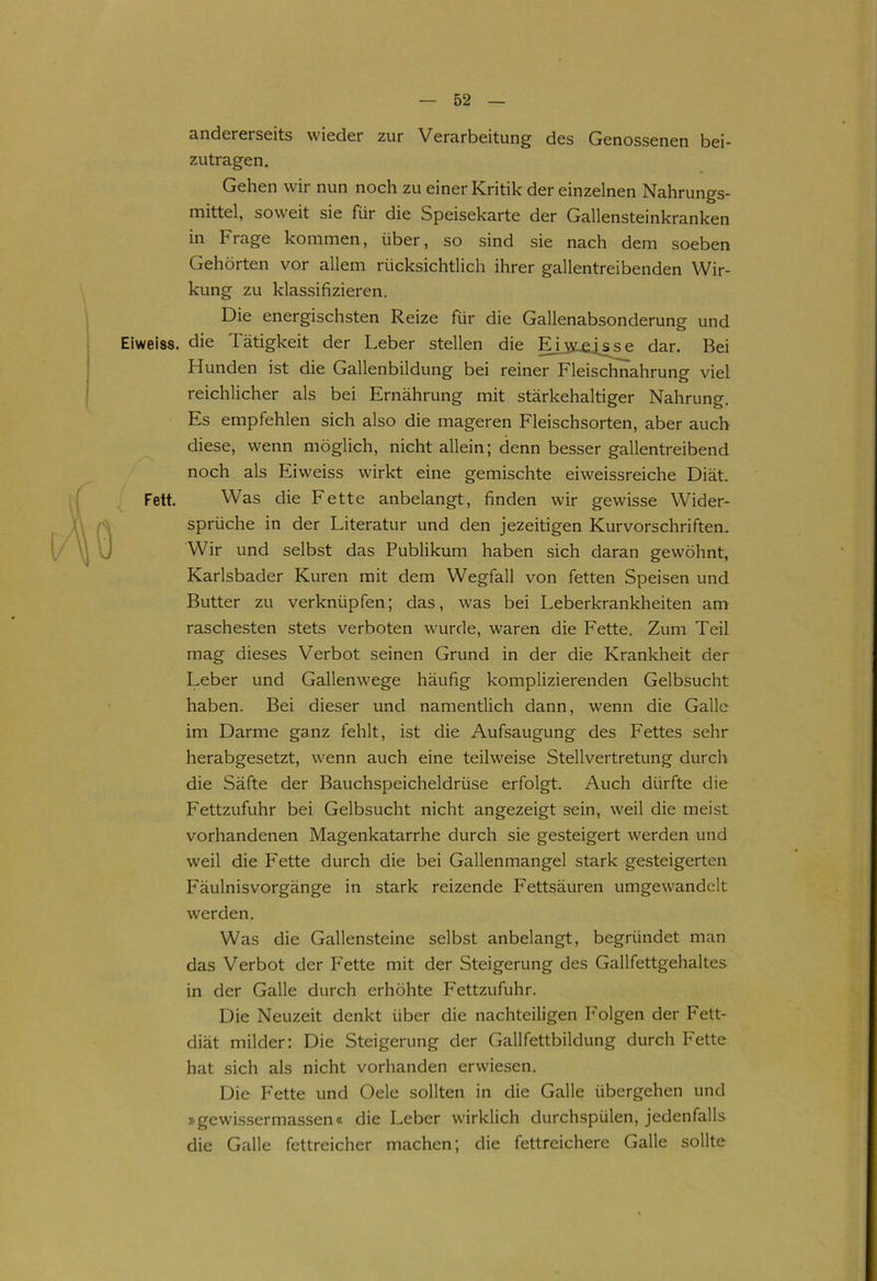 andererseits wieder zur Verarbeitung des Genossenen bei- zutragen. Gehen wir nun noch zu einer Kritik der einzelnen Nahrungs- mittel, soweit sie für die Speisekarte der Gallensteinkranken in Frage kommen, über, so sind sie nach dem soeben Gehörten vor allem rücksichtlich ihrer gallentreibenden Wir- kung zu klassifizieren. Die energischsten Reize für die Gallenabsonderung und Eiweiss. die Tätigkeit der Leber stellen die Eiwqssp dar. Bei Hunden ist die Gallenbildung bei reiner Fleischnahrung viel reichlicher als bei Ernährung mit stärkehaltiger Nahrung. Es empfehlen sich also die mageren Fleischsorten, aber auch diese, wenn möglich, nicht allein; denn besser gallentreibend noch als Eiweiss wirkt eine gemischte eiweissreiche Diät. Fett. Was die Fette anbelangt, finden wir gewisse Wider- sprüche in der Literatur und den jezeitigen Kurvorschriften. Wir und selbst das Publikum haben sich daran gewöhnt, Karlsbader Kuren mit dem Wegfall von fetten Speisen und Butter zu verknüpfen; das, was bei Leberkrankheiten am raschesten stets verboten wurde, waren die Fette. Zum Teil mag dieses Verbot seinen Grund in der die Krankheit der Leber und Gallenwege häufig komplizierenden Gelbsucht haben. Bei dieser und namentlich dann, wenn die Galle im Darme ganz fehlt, ist die Aufsaugung des Fettes sehr herabgesetzt, wenn auch eine teilweise Stellvertretung durch die Säfte der Bauchspeicheldrüse erfolgt. Auch dürfte die Fettzufuhr bei Gelbsucht nicht angezeigt sein, weil die meist vorhandenen Magenkatarrhe durch sie gesteigert werden und weil die Fette durch die bei Gallenmangel stark gesteigerten Fäulnisvorgänge in stark reizende Fettsäuren umgewandelt werden. Was die Gallensteine selbst anbelangt, begründet man das Verbot der Fette mit der Steigerung des Gallfettgehaltes in der Galle durch erhöhte Fettzufuhr. Die Neuzeit denkt über die nachteiligen Folgen der Fett- diät milder: Die Steigerung der Gailfettbildung durch Fette hat sich als nicht vorhanden erwiesen. Die Fette und Oele sollten in die Galle übergehen und »gewissermassen« die Leber wirklich durchspülen, jedenfalls die Galle fettreicher machen; die fettreichere Galle sollte