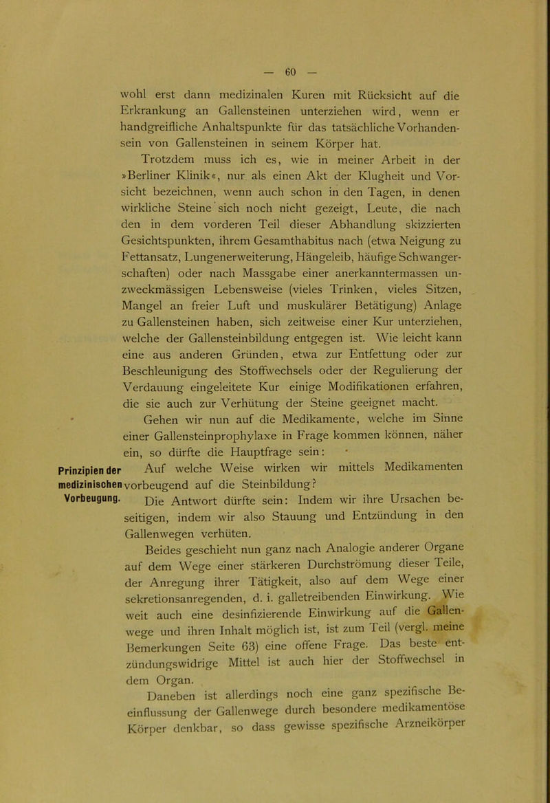 wohl erst dann medizinalen Kuren mit Rücksicht auf die Erkrankung an Gallensteinen unterziehen wird, wenn er handgreifliche Anhaltspunkte für das tatsächliche Vorhanden- sein von Gallensteinen in seinem Körper hat. Trotzdem muss ich es, wie in meiner Arbeit in der »Berliner Klinik«, nur als einen Akt der Klugheit und Vor- sicht bezeichnen, wenn auch schon in den Tagen, in denen wirkliche Steine sich noch nicht gezeigt, Leute, die nach den in dem vorderen Teil dieser Abhandlung skizzierten Gesichtspunkten, ihrem Gesamthabitus nach (etwa Neigung zu Fettansatz, Lungenerweiterung, Hängeleib, häufige Schwanger- schaften) oder nach Massgabe einer anerkanntermassen un- zweckmässigen Lebensweise (vieles Trinken, vieles Sitzen, Mangel an freier Luft und muskulärer Betätigung) Anlage zu Gallensteinen haben, sich zeitweise einer Kur unterziehen, welche der Gallensteinbildung entgegen ist. Wie leicht kann eine aus anderen Gründen, etwa zur Entfettung oder zur Beschleunigung des Stoffwechsels oder der Regulierung der Verdauung eingeleitete Kur einige Modifikationen erfahren, die sie auch zur Verhütung der Steine geeignet macht. Gehen wir nun auf die Medikamente, welche im Sinne einer Gallensteinprophylaxe in Frage kommen können, näher ein, so dürfte die Hauptfrage sein: Prinzipien der Auf welche Weise wirken wir mittels Medikamenten medizinischen vorbeugend auf die Steinbildung? Vorbeugung. p>ie Antwort dürfte sein: Indem wir ihre Ursachen be- seitigen, indem wir also Stauung und Entzündung in den Gallenwegen verhüten. Beides geschieht nun ganz nach Analogie anderer Organe auf dem Wege einer stärkeren Durchströmung dieser Teile, der Anregung ihrer Tätigkeit, also auf dem Wege einer sekretionsanregenden, d. i. galletreibenden Einwirkung. Y\ ie weit auch eine desinfizierende Einwirkung auf die Gallen- wege und ihren Inhalt möglich ist, ist zum I eil (vergl. meine Bemerkungen Seite 63) eine offene Frage. Das beste ent- zündungswidrige Mittel ist auch hier der Stoffwechsel in dem Organ. Daneben ist allerdings noch eine ganz spezifische Be- einflussung der Gallenwege durch besondere medikamentöse Körper denkbar, so dass gewisse spezifische Arzneikörper