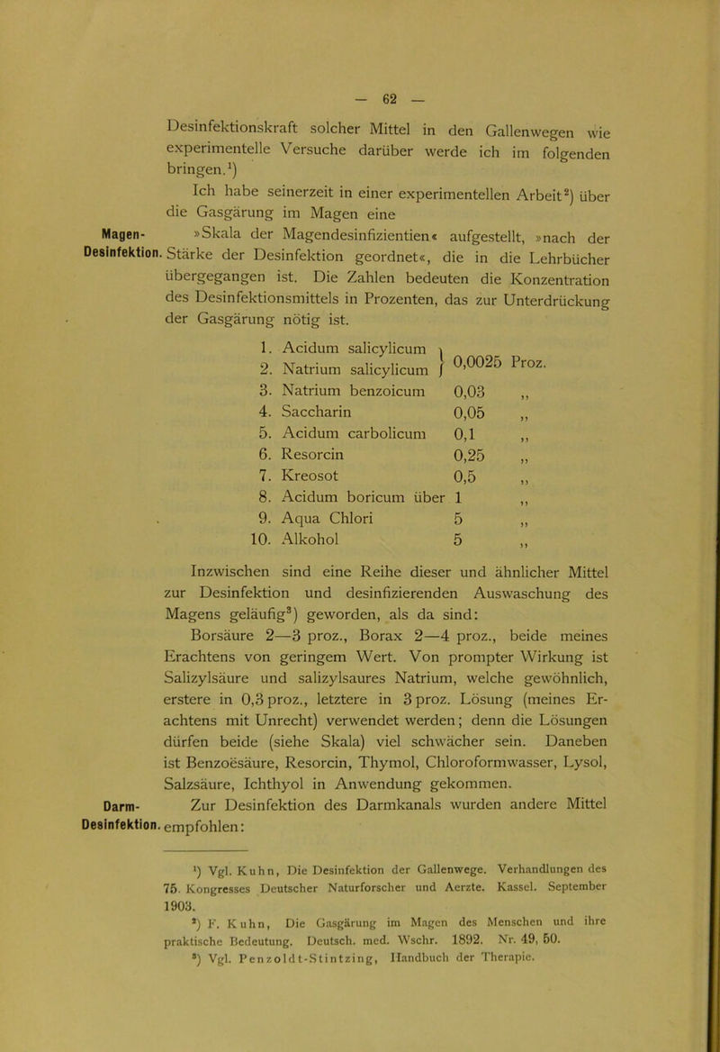 Desinfektionskraft solcher Mittel in den Gallenwegen wie experimentelle Versuche darüber werde ich im folgenden bringen.1) Ich habe seinerzeit in einer experimentellen Arbeit2) über die Gasgärung im Magen eine Magen- »Skala der Magendesinfizientien« aufgestellt, »nach der Desinfektion. Stärke der Desinfektion geordnet«, die in die Lehrbücher übergegangen ist. Die Zahlen bedeuten die Konzentration des Desinfektionsmittels in Prozenten, das zur Unterdrückung der Gasgärung nötig ist. 1. Acidum salicylicum 2. Natrium salicylicum / 0,0025 Proz. 3. Natrium benzoicum 0,03 ,, 4. Saccharin 0,05 ,, 5. Acidum carbolicum 0,1 ,, 6. Resorcin 0,25 „ 7. Kreosot 0,5 ,, 8. Acidum boricum über 1 ,, 9. Aqua Chlori 5 ,, 10. Alkohol 5 ,, Inzwischen sind eine Reihe dieser und ähnlicher Mittel zur Desinfektion und desinfizierenden Auswaschung des Magens geläufig3) geworden, als da sind: Borsäure 2—3 proz., Borax 2—4 proz., beide meines Erachtens von geringem Wert. Von prompter Wirkung ist Salizylsäure und salizylsaures Natrium, welche gewöhnlich, erstere in 0,3 proz., letztere in 3 proz. Lösung (meines Er- achtens mit Unrecht) verwendet werden; denn die Lösungen dürfen beide (siehe Skala) viel schwächer sein. Daneben ist Benzoesäure, Resorcin, Thymol, Chloroformwasser, Lysol, Salzsäure, Ichthyol in Anwendung gekommen. Darm- Zur Desinfektion des Darmkanals wurden andere Mittel Desinfektion, empfohlen: i) Vgl. Kuhn, Die Desinfektion der Gallenwege. Verhandlungen des 75. Kongresses Deutscher Naturforscher und Aerzte. Kassel. September 1903. *) F. Kuhn, Die Gasgärung im Magen des Menschen und ihre praktische Bedeutung. Deutsch, mcd. Wschr. 1892. Nr. 49, 50. ®) Vgl. Penzoldt-Stintzing, Handbuch der Therapie.