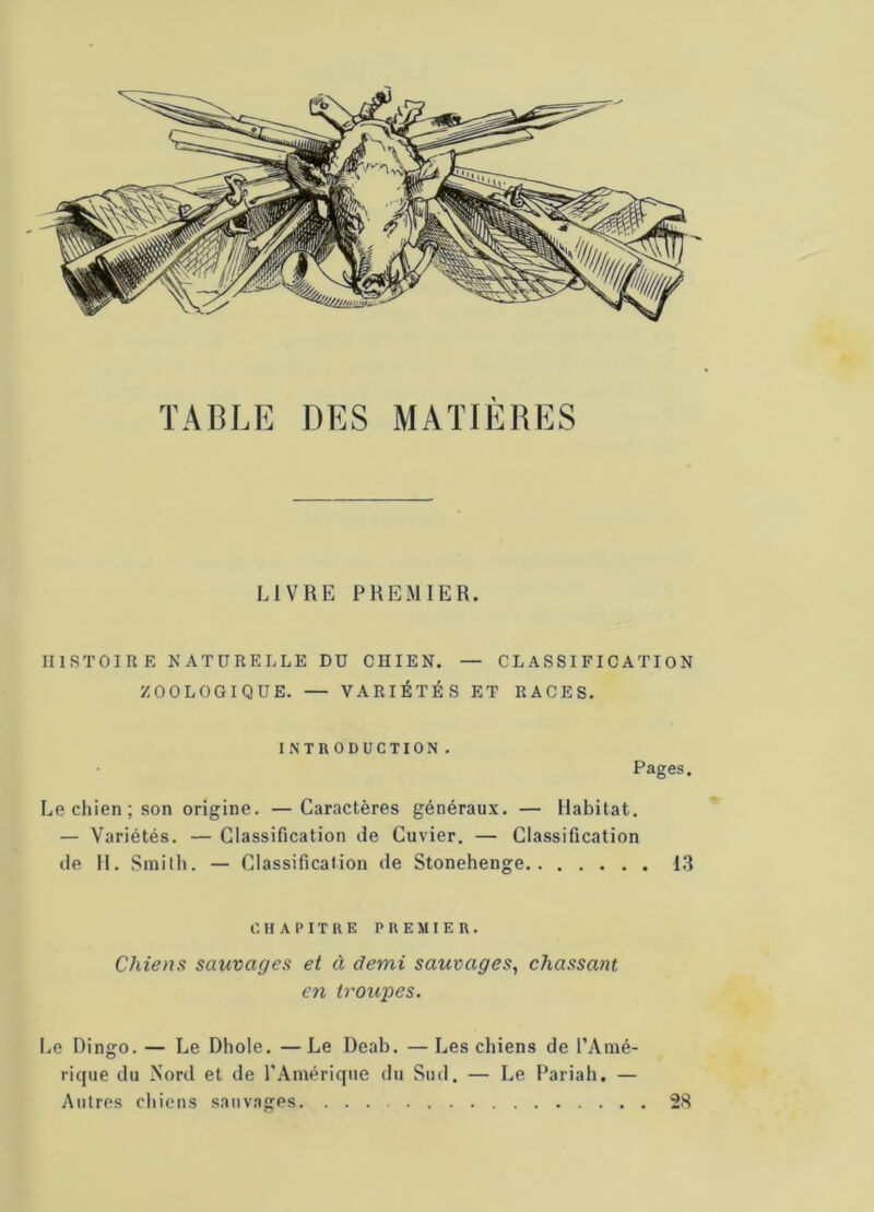 TABLE DES MATIERES LIVRE PREMIER. HISTOIRE NATURELLE DU CIIIEN. — CLASSIFICATION ZOOLOGIQUE. — VARIÉTÉS ET RACES. INTRODUCTION. Pages. Le chien; son origine. —Caractères généraux. — Habitat. — Variétés. — Classification de Cuvier. — Classification de H. Smith. — Classification de Stonehenge 13 CHAPITRE PREMIER. Chiens sauvages et à demi sauvages, chassant en troupes. Le Dingo. — Le Dhole. — Le Deab. — Les chiens de l’Amé- rique du Nord et de l'Amérique du Sud. — Le Pariah. — Autres chiens sauvages 28