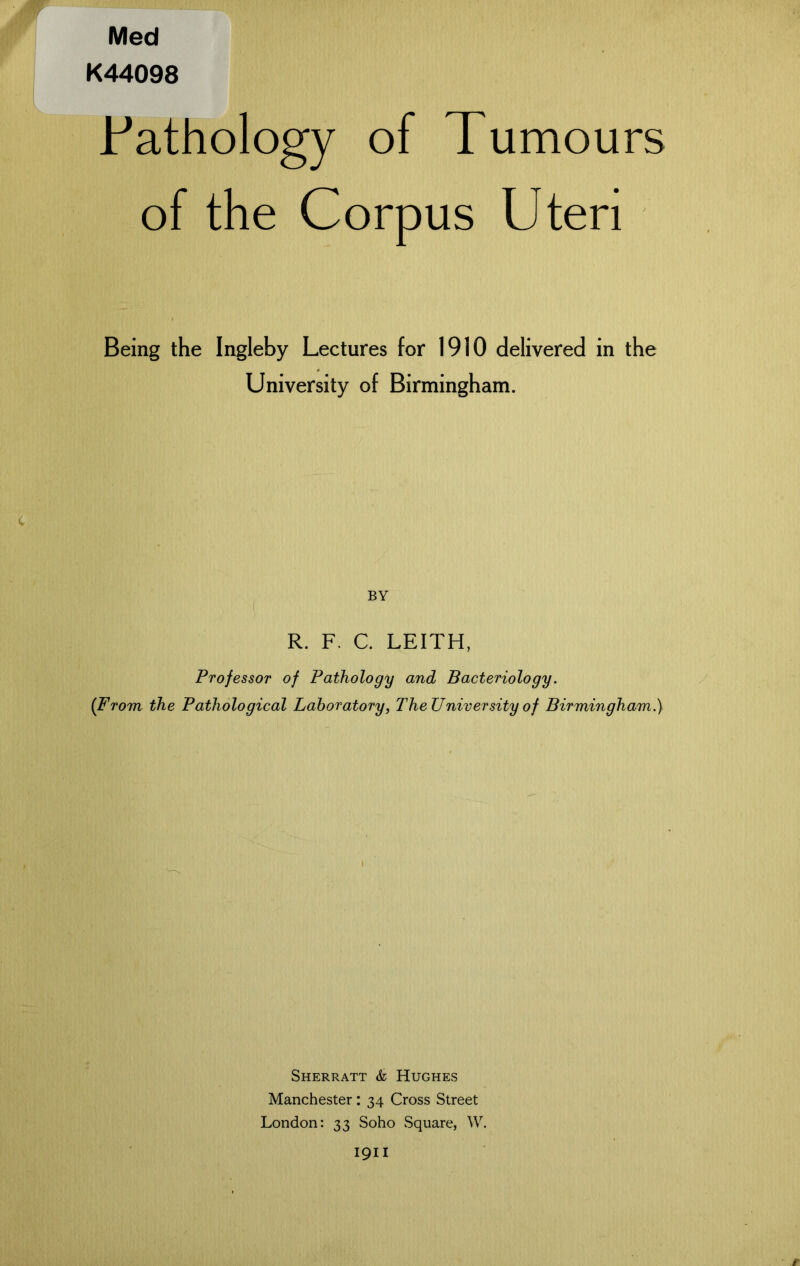 Med K44098 .Pathology of Tumours of the Corpus Uteri Being the Ingleby Lectures for 1910 delivered in the University of Birmingham. BY R. F. C. LEITH, Professor of Pathology and Bacteriology. (From the Pathological Laboratory, TheUniversity of Birmingham.) Sherratt & Hughes Manchester: 34 Cross Street London: 33 Soho Square, W. 1911 r