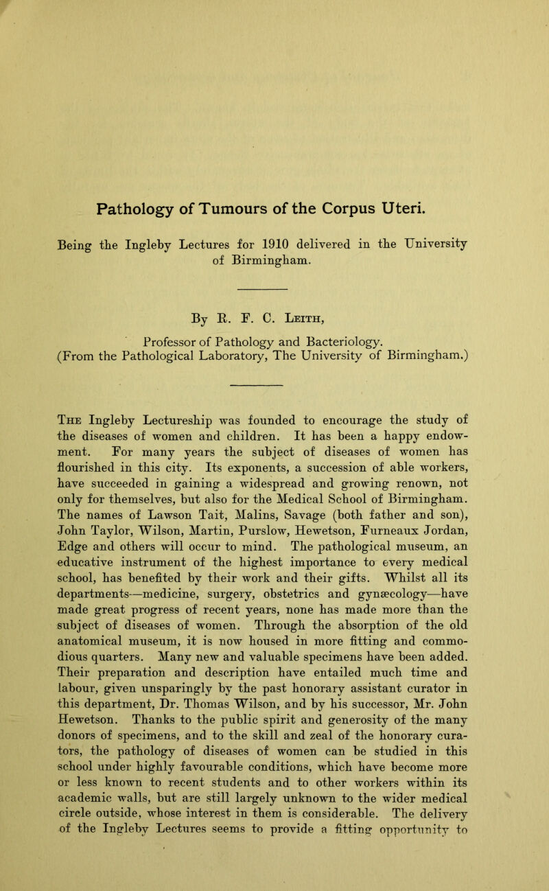 Pathology of Tumours of the Corpus Uteri. Being tlie Ingleby Lectures for 1910 delivered in the University of Birmingham. By R. F. C. Leith, Professor of Pathology and Bacteriology. (From the Pathological Laboratory, The University of Birmingham.) The Ingleby Lectureship was founded to encourage the study of the diseases of women and children. It has been a happy endow- ment. For many years the subject of diseases of women has flourished in this city. Its exponents, a succession of able workers, have succeeded in gaining a widespread and growing renown, not only for themselves, but also for the Medical School of Birmingham. The names of Lawson Tait, Malins, Savage (both father and son), John Taylor, Wilson, Martin, Purslow, Hewetson, Furneaux Jordan, Edge and others will occur to mind. The pathological museum, an educative instrument of the highest importance to every medical school, has benefited by their work and their gifts. Whilst all its departments—medicine, surgery, obstetrics and gynsecology—have made great progress of recent years, none has made more than the subject of diseases of women. Through the absorption of the old anatomical museum, it is now housed in more fitting and commo- dious quarters. Many new and valuable specimens have been added. Their preparation and description have entailed much time and labour, given unsparingly by the past honorary assistant curator in this department, Dr. Thomas Wilson, and by his successor, Mr. John Hewetson. Thanks to the public spirit and generosity of the many donors of specimens, and to the skill and zeal of the honorary cura- tors, the pathology of diseases of women can be studied in this school under highly favourable conditions, which have become more or less known to recent students and to other workers within its academic walls, but are still largely unknown to the wider medical circle outside, whose interest in them is considerable. The delivery of the Ingleby Lectures seems to provide a fitting opportunity to