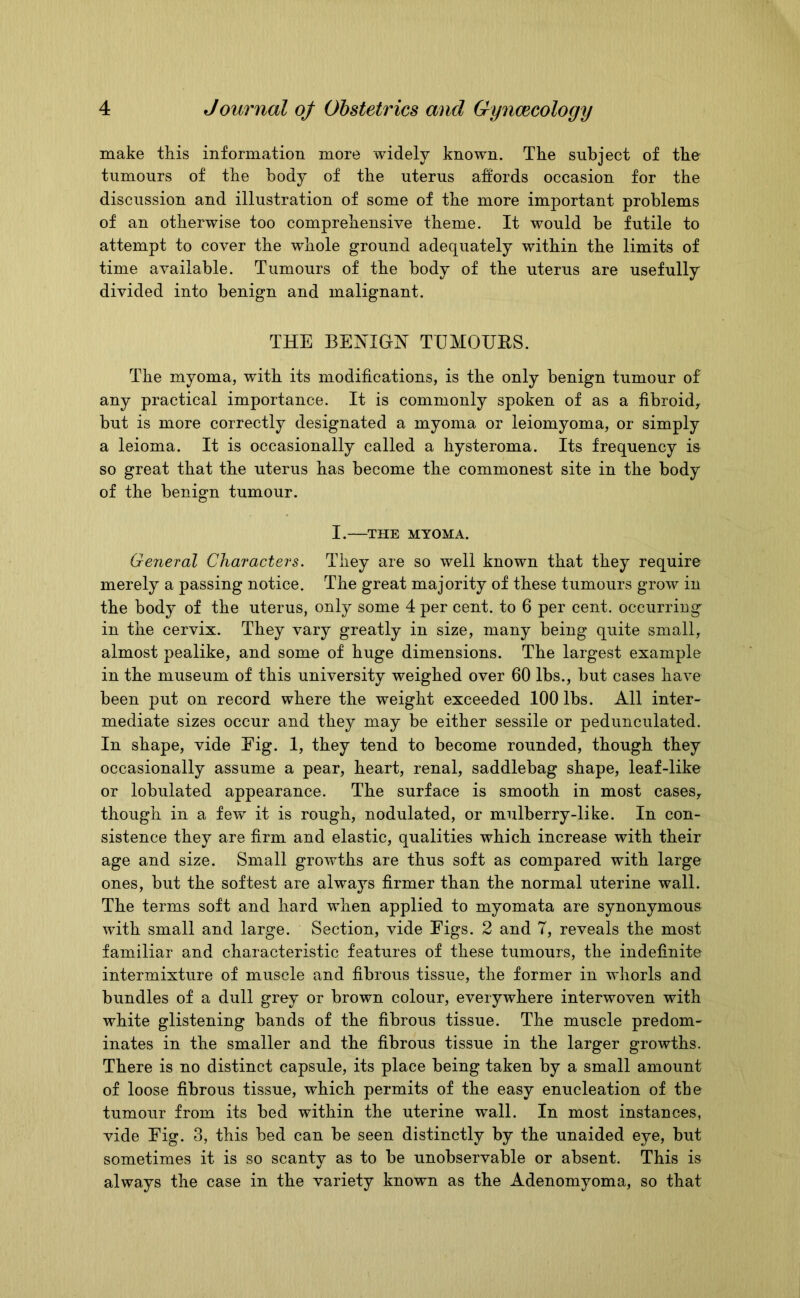 make this information more widely known. The subject of the tumours of the body of the uterus affords occasion for the discussion and illustration of some of the more important problems of an otherwise too comprehensive theme. It would be futile to attempt to cover the whole ground adequately within the limits of time available. Tumours of the body of the uterus are usefully divided into benign and malignant. THE BENIGN TIJMOUES. The myoma, with its modifications, is the only benign tumour of any practical importance. It is commonly spoken of as a fibroid, but is more correctly designated a myoma or leiomyoma, or simply a leioma. It is occasionally called a hysteroma. Its frequency i& so great that the uterus has become the commonest site in the body of the benign tumour. I. THE MYOMA. General Characters. They are so well known that they require merely a passing notice. The great majority of these tumours grow in the body of the uterus, only some 4 per cent, to 6 per cent, occurring in the cervix. They vary greatly in size, many being quite small, almost pealike, and some of huge dimensions. The largest example in the museum of this university weighed over 60 lbs., but cases have been put on record where the weight exceeded 100 lbs. All inter- mediate sizes occur and they may be either sessile or pedunculated. In shape, vide Eig. 1, they tend to become rounded, though they occasionally assume a pear, heart, renal, saddlebag shape, leaf-like or lobulated appearance. The surface is smooth in most cases, though in a few it is rough, nodulated, or mulberry-like. In con- sistence they are firm and elastic, qualities which increase with their age and size. Small growths are thus soft as compared with large ones, but the softest are always firmer than the normal uterine wall. The terms soft and hard when applied to myomata are synonymous with small and large. Section, vide Figs. 2 and 7, reveals the most familiar and characteristic features of these tumours, the indefinite intermixture of muscle and fibrous tissue, the former in whorls and bundles of a dull grey or brown colour, everywhere interwoven with white glistening bands of the fibrous tissue. The muscle predom- inates in the smaller and the fibrous tissue in the larger growths. There is no distinct capsule, its place being taken by a small amount of loose fibrous tissue, which permits of the easy enucleation of the tumour from its bed within the uterine wall. In most instances, vide Fig. 3, this bed can be seen distinctly by the unaided eye, but sometimes it is so scanty as to be unobservable or absent. This is always the case in the variety known as the Adenomyoma, so that