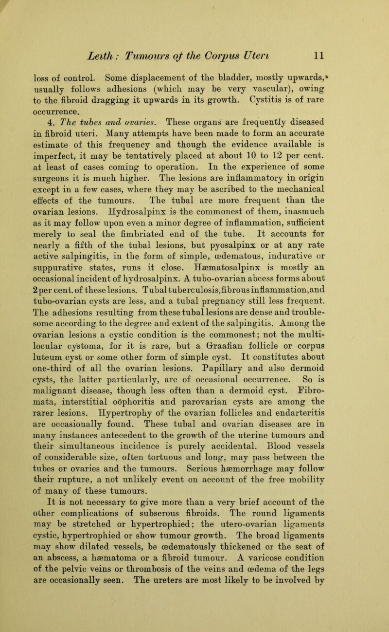 loss of control. Some displacement of the bladder, mostly upwards, * usually follows adhesions (which may be very vascular), owing to the fibroid dragging it upwards in its growth. Cystitis is of rare occurrence. 4. The tubes and ovaries. These organs are frequently diseased in fibroid uteri. Many attempts have been made to form an accurate estimate of this frequency and though the evidence available is imperfect, it may be tentatively placed at about 10 to 12 per cent, at least of cases coming to operation. In the experience of some surgeons it is much higher. The lesions are inflammatory in origin except in a few cases, where they may be ascribed to the mechanical effects of the tumours. The tubal are more frequent than the ovarian lesions. Hydrosalpinx is the commonest of them, inasmuch as it may follow upon even a minor degree of inflammation, sufficient merely to seal the fimbriated end of the tube. It accounts for nearly a fifth of the tubal lesions, but pyosalpinx or at any rate active salpingitis, in the form of simple, oedematous, indurative or suppurative states, runs it close. Hsematosalpinx is mostly an occasional incident of hydrosalpinx. A tubo-ovarian abcess forms about 2 per cent, of these lesions. Tubal tuberculosis,fibrous inflammation,and tubo-ovarian cysts are less, and a tubal pregnancy still less frequent. The adhesions resulting from these tubal lesions are dense and trouble- some according to the degree and extent of the salpingitis. Among the ovarian lesions a cystic condition is the commonest; not the multi- locular cystoma, for it is rare, but a Graafian follicle or corpus luteum cyst or some other form of simple cyst. It constitutes about one-third of all the ovarian lesions. Papillary and also dermoid cysts, the latter particularly, are of occasional occurrence. So is malignant disease, though less often than a dermoid cyst. Fibro- mata, interstitial oophoritis and parovarian cysts are among the rarer lesions. Hypertrophy of the ovarian follicles and endarteritis are occasionally found. These tubal and ovarian diseases are in many instances antecedent to the growth of the uterine tumours and their simultaneous incidence is purely accidental. Blood vessels of considerable size, often tortuous and long, may pass between the tubes or ovaries and the tumours. Serious haemorrhage may follow their rupture, a not unlikely event on account of the free mobility of many of these tumours. It is not necessary to give more than a very brief account of the other complications of subserous fibroids. The round ligaments may be stretched or hypertrophied; the utero-ovarian ligaments cystic, hypertrophied or show tumour growth. The broad ligaments may show dilated vessels, be cedematously thickened or the seat of an abscess, a hsematoma or a fibroid tumour. A varicose condition of the pelvic veins or thrombosis of the veins and oedema of the legs are occasionally seen. The ureters are most likely to be involved by
