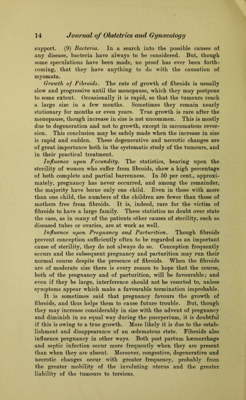 support. (9) Bacteria. In a search into the possible causes of any disease, bacteria have always to he considered. But, though some speculations have been made, no proof has ever been forth- coming, that they have anything to do with the causation of myomata. Growth of Fibroids. The rate of growth of fibroids is usually slow and progressive until the menopause, which they may postpone to some extent. Occasionally it is rapid, so that the tumours reach a large size in a few months. Sometimes they remain nearly stationary for months or even years. True growth is rare after the menopause, though increase in size is not uncommon. This is mostly due to degeneration and not to growth, except in sarcomatous rever- sion. This conclusion may be safely made when the increase in size is rapid and sudden. These degenerative and necrotic changes are of great importance both in the systematic study of the tumours, and in their practical treatment. Influence upon Fecundity. The statistics, bearing upon the sterility of women who suffer from fibroids, show a high percentage of both complete and partial barrenness. In 50 per cent., approxi- mately, pregnancy has never occurred, and among the remainder, the majority have borne only one child. Even in those with more than one child, the numbers of the children are fewer than those of mothers free from fibroids. It is, indeed, rare for the victim of fibroids to have a large family. These statistics no doubt over state the case, as in many of the patients other causes of sterility, such as diseased tubes or ovaries, are at work as well. Influence upon Pregnancy and Parturition. Though fibroids prevent conception sufficiently often to be regarded as an important cause of sterility, they do not always do so. Conception frequently occurs and the subsequent pregnancy and parturition may run their normal course despite the presence of fibroids. When the fibroids are of moderate size there is every reason to hope that the course, both of the pregnancy and of parturition, will be favourable; and even if they be large, interference should not be resorted to, unless symptoms appear which make a favourable termination improbable. It is sometimes said that pregnancy favours the growth of fibroids, and thus helps them to cause future trouble. But, though they may increase considerably in size with the advent of pregnancy and diminish in an equal way during the puerperium, it is doubtful if this is owing to a true growth. More likely it is due to the estab- lishment and disappearance of an oedematous state. Fibroids also influence pregnancy in other ways. Both post partum haemorrhage and septic infection occur more frequently when they are present than when they are absent. Moreover, congestive, degenerative and necrotic changes occur with greater frequency, probably from the greater mobility of the involuting uterus and the greater liability of the tumours to torsions.