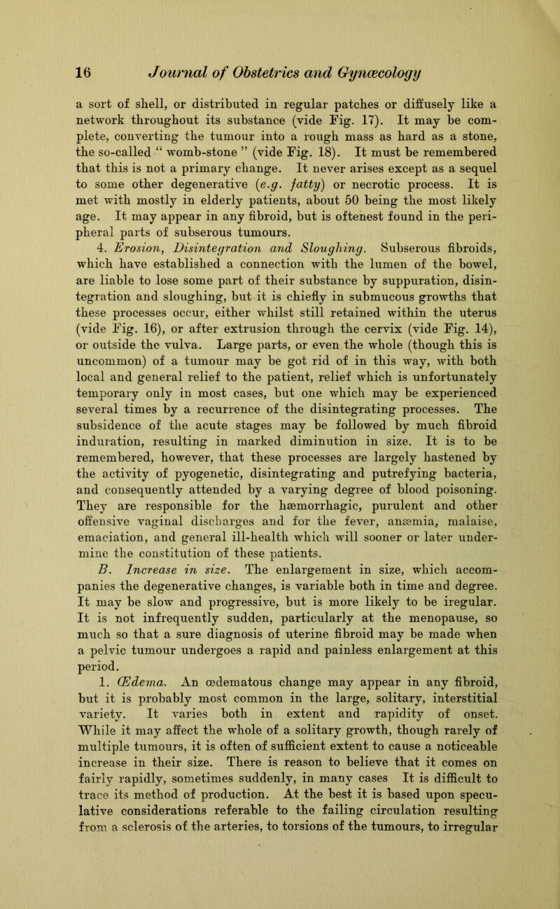 a sort of shell, or distributed in regular patches or diffusely like a network throughout its substance (vide Fig. IT). It may be com- plete, converting the tumour into a rough mass as hard as a stone, the so-called “ womb-stone ” (vide Fig. 18). It must be remembered that this is not a primary change. It never arises except as a sequel to some other degenerative (e.g. fatty) or necrotic process. It is met with mostly in elderly patients, about 50 being the most likely age. It may appear in any fibroid, but is oftenest found in the peri- pheral parts of subserous tumours. 4. Erosion, Disintegration and Sloughing. Subserous fibroids, which have established a connection with the lumen of the bowel, are liable to lose some part of their substance by suppuration, disin- tegration and sloughing, but it is chiefly in submucous growths that these processes occur, either whilst still retained within the uterus (vide Fig. 16), or after extrusion through the cervix (vide Fig. 14), or outside the vulva. Large parts, or even the whole (though this is uncommon) of a tumour may be got rid of in this way, with both local and general relief to the patient, relief which is unfortunately temporary only in most cases, but one which may be experienced several times by a recurrence of the disintegrating processes. The subsidence of the acute stages may be followed by much fibroid induration, resulting in marked diminution in size. It is to be remembered, however, that these processes are largely hastened by the activity of pyogenetic, disintegrating and putrefying bacteria, and consequently attended by a varying degree of blood poisoning. They are responsible for the haemorrhagic, purulent and other offensive vaginal discharges and for the fever, anaemia, malaise, emaciation, and general ill-health which will sooner or later under- mine the constitution of these patients. B. Increase in size. The enlargement in size, which accom- panies the degenerative changes, is variable both in time and degree. It may be slow and progressive, but is more likely to be iregular. It is not infrequently sudden, particularly at the menopause, so much so that a sure diagnosis of uterine fibroid may be made when a pelvic tumour undergoes a rapid and painless enlargement at this 1. (Edema. An cedematous change may appear in any fibroid, but it is probably most common in the large, solitary, interstitial variety. It varies both in extent and rapidity of onset. While it may affect the whole of a solitary growth, though rarely of multiple tumours, it is often of sufficient extent to cause a noticeable increase in their size. There is reason to believe that it comes on fairly rapidly, sometimes suddenly, in many cases It is difficult to trace its method of production. At the best it is based upon specu- lative considerations referable to the failing circulation resulting from a sclerosis of the arteries, to torsions of the tumours, to irregular