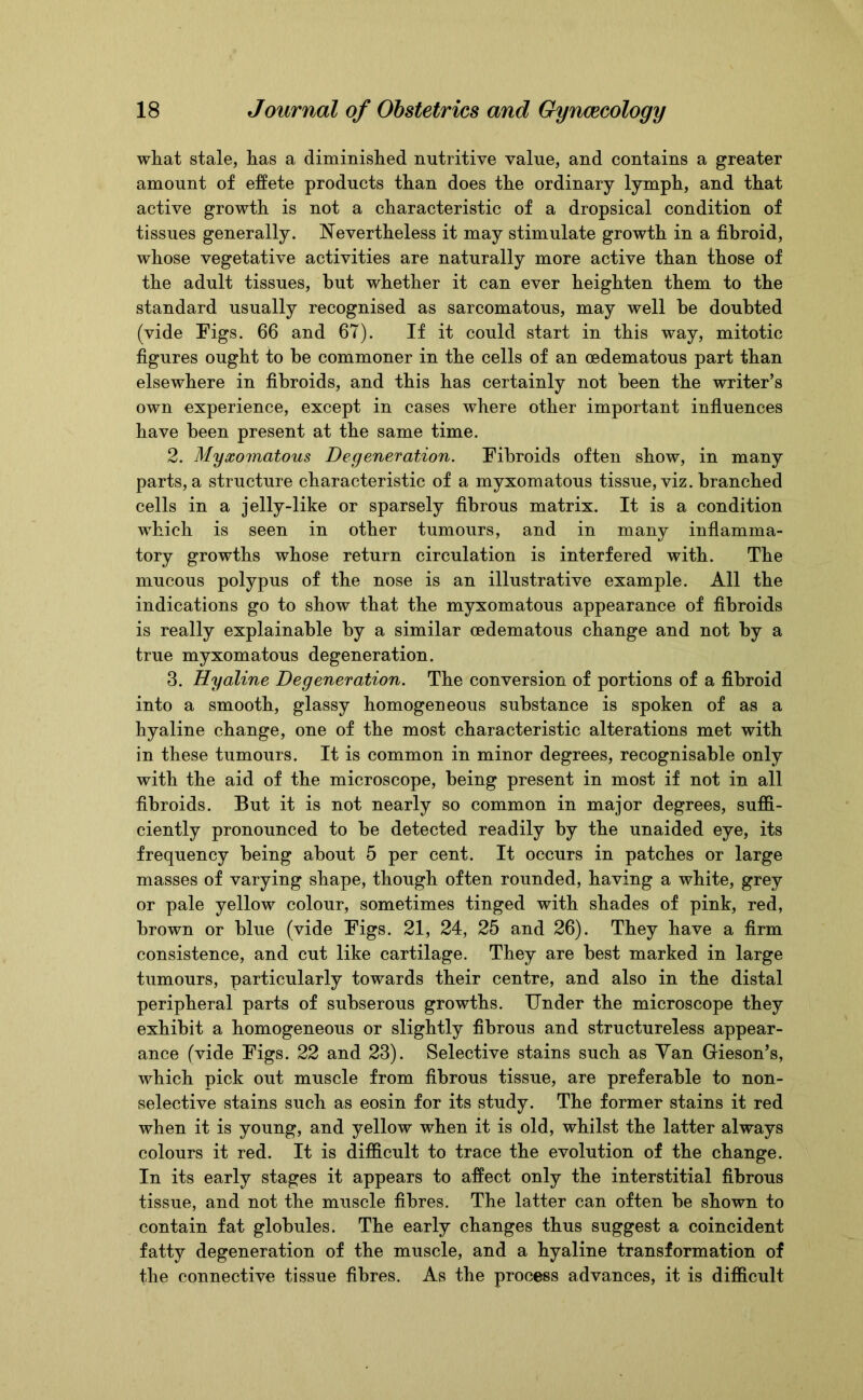 what stale, has a diminished nutritive value, and contains a greater amount of effete products than does the ordinary lymph, and that active growth is not a characteristic of a dropsical condition of tissues generally. Nevertheless it may stimulate growth in a fibroid, whose vegetative activities are naturally more active than those of the adult tissues, but whether it can ever heighten them to the standard usually recognised as sarcomatous, may well be doubted (vide Figs. 66 and 67). If it could start in this way, mitotic figures ought to be commoner in the cells of an cedematous part than elsewhere in fibroids, and this has certainly not been the writer’s own experience, except in cases where other important influences have been present at the same time. 2. Myxomatous Degeneration. Fibroids often show, in many parts, a structure characteristic of a myxomatous tissue, viz. branched cells in a jelly-like or sparsely fibrous matrix. It is a condition which is seen in other tumours, and in many inflamma- tory growths whose return circulation is interfered with. The mucous polypus of the nose is an illustrative example. All the indications go to show that the myxomatous appearance of fibroids is really explainable by a similar cedematous change and not by a true myxomatous degeneration. 3. Hyaline Degeneration. The conversion of portions of a fibroid into a smooth, glassy homogeneous substance is spoken of as a hyaline change, one of the most characteristic alterations met with in these tumours. It is common in minor degrees, recognisable only with the aid of the microscope, being present in most if not in all fibroids. But it is not nearly so common in major degrees, suffi- ciently pronounced to be detected readily by the unaided eye, its frequency being about 5 per cent. It occurs in patches or large masses of varying shape, though often rounded, having a white, grey or pale yellow colour, sometimes tinged with shades of pink, red, brown or blue (vide Figs. 21, 24, 25 and 26). They have a firm consistence, and cut like cartilage. They are best marked in large tumours, particularly towards their centre, and also in the distal peripheral parts of subserous growths. Under the microscope they exhibit a homogeneous or slightly fibrous and structureless appear- ance (vide Figs. 22 and 23). Selective stains such as Van Gieson’s, which pick out muscle from fibrous tissue, are preferable to non- selective stains such as eosin for its study. The former stains it red when it is young, and yellow when it is old, whilst the latter always colours it red. It is difficult to trace the evolution of the change. In its early stages it appears to affect only the interstitial fibrous tissue, and not the muscle fibres. The latter can often be shown to contain fat globules. The early changes thus suggest a coincident fatty degeneration of the muscle, and a hyaline transformation of the connective tissue fibres. As the process advances, it is difficult