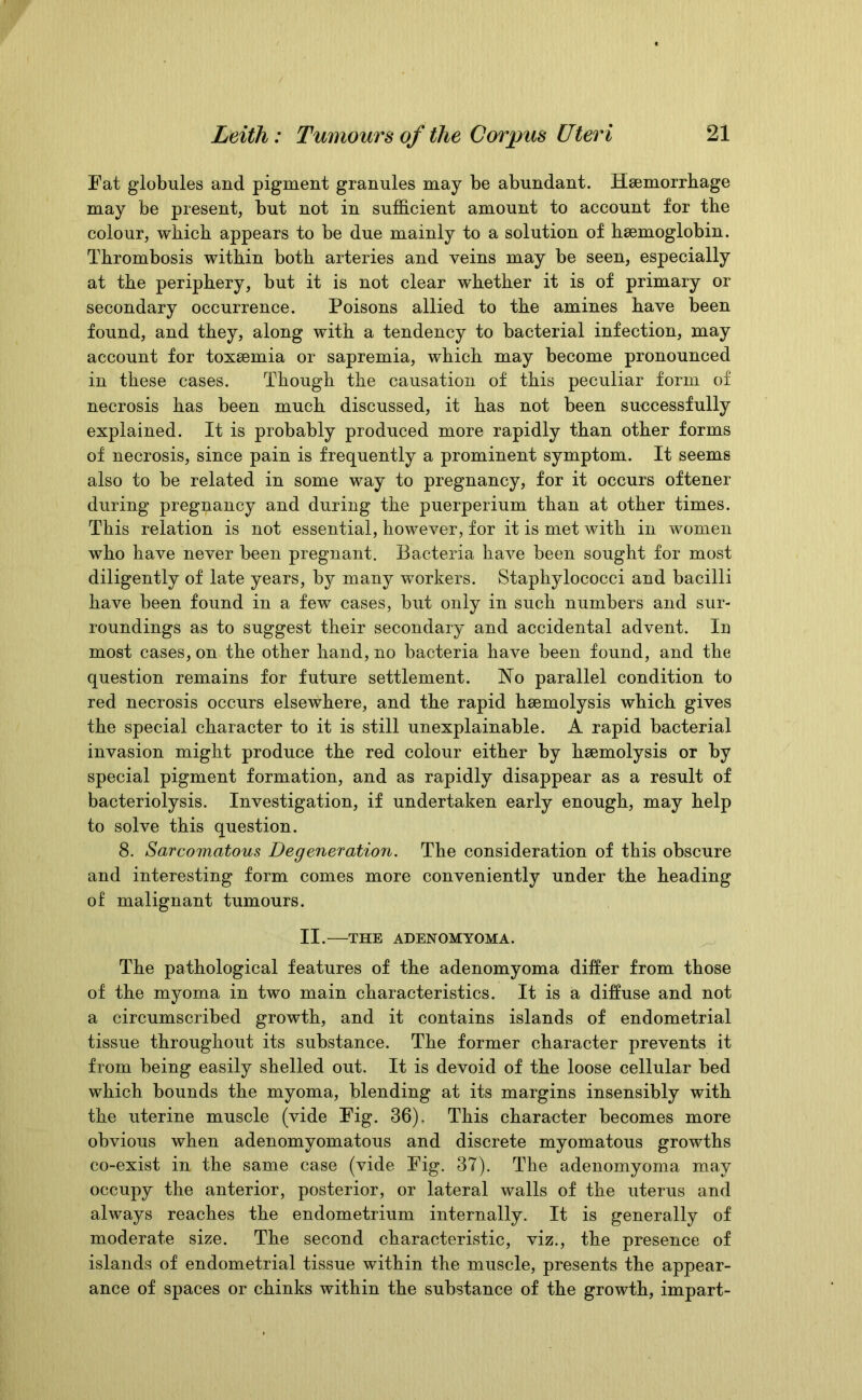 Fat globules and pigment granules may be abundant. Haemorrhage may be present, but not in sufficient amount to account for the colour, which appears to be due mainly to a solution of haemoglobin. Thrombosis within both arteries and veins may be seen, especially at the periphery, but it is not clear whether it is of primary or secondary occurrence. Poisons allied to the amines have been found, and they, along with a tendency to bacterial infection, may account for toxaemia or sapremia, which may become pronounced in these cases. Though the causation of this peculiar form of necrosis has been much discussed, it has not been successfully explained. It is probably produced more rapidly than other forms of necrosis, since pain is frequently a prominent symptom. It seems also to be related in some way to pregnancy, for it occurs oftener during pregnancy and during the puerperium than at other times. This relation is not essential, however, for it is met with in women who have never been pregnant. Bacteria have been sought for most diligently of late years, by many workers. Staphylococci and bacilli have been found in a few cases, but only in such numbers and sur- roundings as to suggest their secondary and accidental advent. In most cases, on the other hand, no bacteria have been found, and the question remains for future settlement. No parallel condition to red necrosis occurs elsewhere, and the rapid hsemolysis which gives the special character to it is still unexplainable. A rapid bacterial invasion might produce the red colour either by hsemolysis or by special pigment formation, and as rapidly disappear as a result of bacteriolysis. Investigation, if undertaken early enough, may help to solve this question. 8. Sarcomatous Degeneration. The consideration of this obscure and interesting form comes more conveniently under the heading of malignant tumours. II. THE ADENOMYOMA. The pathological features of the adenomyoma differ from those of the myoma in two main characteristics. It is a diffuse and not a circumscribed growth, and it contains islands of endometrial tissue throughout its substance. The former character prevents it from being easily shelled out. It is devoid of the loose cellular bed which bounds the myoma, blending at its margins insensibly with the uterine muscle (vide Fig. 36), This character becomes more obvious when adenomyomatous and discrete myomatous growths co-exist in the same case (vide Fig. 37). The adenomyoma may occupy the anterior, posterior, or lateral walls of the uterus and always reaches the endometrium internally. It is generally of moderate size. The second characteristic, viz., the presence of islands of endometrial tissue within the muscle, presents the appear- ance of spaces or chinks within the substance of the growth, impart-