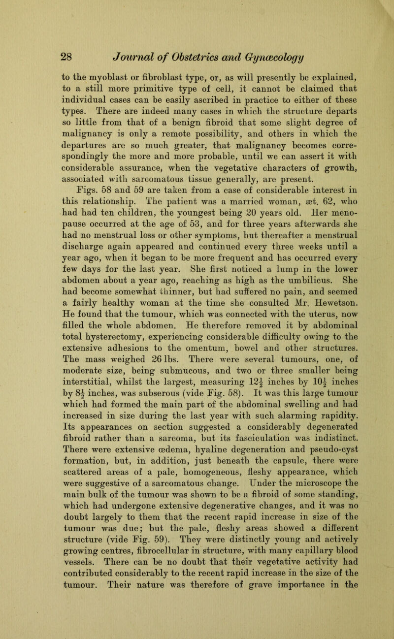 to the myoblast or fibroblast type, or, as will presently be explained, to a still more primitive type of cell, it cannot be claimed that individual cases can be easily ascribed in practice to either of these types. There are indeed many cases in which the structure departs so little from that of a benign fibroid that some slight degree of malignancy is only a remote possibility, and others in which the departures are so much greater, that malignancy becomes corre- spondingly the more and more probable, until we can assert it with considerable assurance, when the vegetative characters of growth, associated with sarcomatous tissue generally, are present. Figs. 58 and 59 are taken from a case of considerable interest in this relationship. The patient was a married woman, set. 62, who had had ten children, the youngest being 20 years old. Her meno- pause occurred at the age of 53, and for three years afterwards she had no menstrual loss or other symptoms, but thereafter a menstrual discharge again appeared and continued every three weeks until a year ago, when it began to be more frequent and has occurred every few days for the last year. She first noticed a lump in the lower abdomen about a year ago, reaching as high as the umbilicus. She had become somewhat thinner, but had suffered no pain, and seemed a fairly healthy woman at the time she consulted Mr. Hewetson. He found that the tumour, which was connected with the uterus, now filled the whole abdomen. He therefore removed it by abdominal total hysterectomy, experiencing considerable difficulty owing to the extensive adhesions to the omentum, bowel and other structures. The mass weighed 26 lbs. There were several tumours, one, of moderate size, being submucous, and two or three smaller being interstitial, whilst the largest, measuring 12^ inches by 10J inches by 8^ inches, was subserous (vide Fig. 58). It was this large tumour which had formed the main part of the abdominal swelling and had increased in size during the last year with such alarming rapidity. Its appearances on section suggested a considerably degenerated fibroid rather than a sarcoma, but its fasciculation was indistinct. There were extensive oedema, hyaline degeneration and pseudo-cyst formation, but, in addition, just beneath the capsule, there were scattered areas of a pale, homogeneous, fleshy appearance, which were suggestive of a sarcomatous change. Under the microscope the main bulk of the tumour was shown to be a fibroid of some standing, which had undergone extensive degenerative changes, and it was no doubt largely to them that the recent rapid increase in size of the tumour was due; but the pale, fleshy areas showed a different structure (vide Fig. 59). They were distinctly young and actively growing centres, fibrocellular in structure, with many capillary blood vessels. There can be no doubt that their vegetative activity had contributed considerably to the recent rapid increase in the size of the tumour. Their nature was therefore of grave importance in the