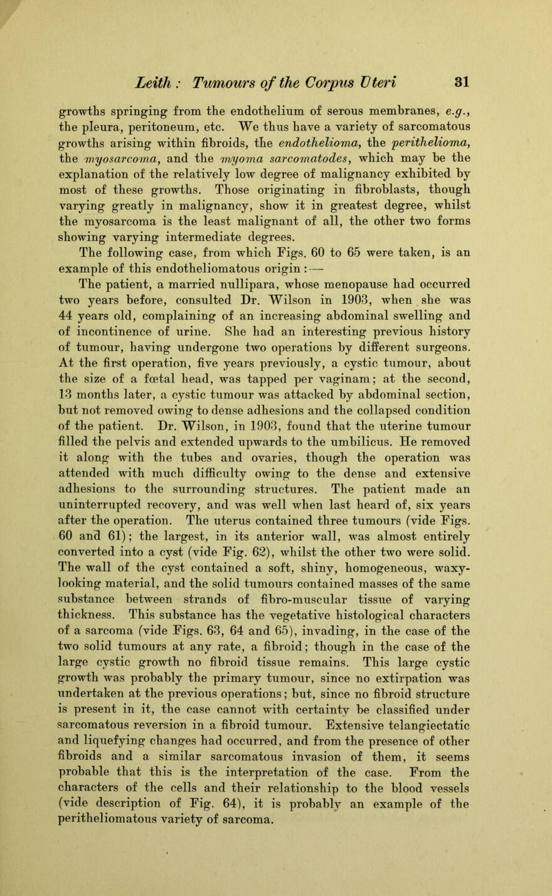 growths springing from the endothelium of serous membranes, e.g., the pleura, peritoneum, etc. We thus have a variety of sarcomatous growths arising within fibroids, the endothelioma, the 'perithelioma, the myosarcoma, and the myoma sarcomatodes, which may be the explanation of the relatively low degree of malignancy exhibited by most of these growths. Those originating in fibroblasts, though varying greatly in malignancy, show it in greatest degree, whilst the myosarcoma is the least malignant of all, the other two forms showing varying intermediate degrees. The following case, from which Tigs. 60 to 65 were taken, is an example of this endotheliomatous origin : — The patient, a married nullipara, whose menopause had occurred two years before, consulted Dr. Wilson in 1903, when she was 44 years old, complaining of an increasing abdominal swelling and of incontinence of urine. She had an interesting previous history of tumour, having undergone two operations by different surgeons. At the first operation, five years previously, a cystic tumour, about the size of a foetal head, was tapped per vaginam; at the second, 13 months later, a cystic tumour was attacked by abdominal section, but not removed owing to dense adhesions and the collapsed condition of the patient. Dr. Wilson, in 1903, found that the uterine tumour filled the pelvis and extended upwards to the umbilicus. He removed it along with the tubes and ovaries, though the operation was attended with much difficulty owing to the dense and extensive adhesions to the surrounding structures. The patient made an uninterrupted recovery, and was well when last heard of, six years after the operation. The uterus contained three tumours (vide Figs. 60 and 61); the largest, in its anterior wall, was almost entirely converted into a cyst (vide Fig. 62), whilst the other two were solid. The wall of the cyst contained a soft, shiny, homogeneous, waxy- looking material, and the solid tumours contained masses of the same substance between strands of fibro-muscular tissue of varying thickness. This substance has the vegetative histological characters of a sarcoma (vide Figs. 63, 64 and 65), invading, in the case of the two solid tumours at any rate, a fibroid; though in the case of the large cystic growth no fibroid tissue remains. This large cystic growth was probably the primary tumour, since no extirpation was undertaken at the previous operations; but, since no fibroid structure is present in it, the case cannot with certainty be classified under sarcomatous reversion in a fibroid tumour. Extensive telangiectatic and liquefying changes had occurred, and from the presence of other fibroids and a similar sarcomatous invasion of them, it seems probable that this is the interpretation of the case. From the characters of the cells and their relationship to the blood vessels (vide description of Fig. 64), it is probably an example of the peritheliomatous variety of sarcoma.
