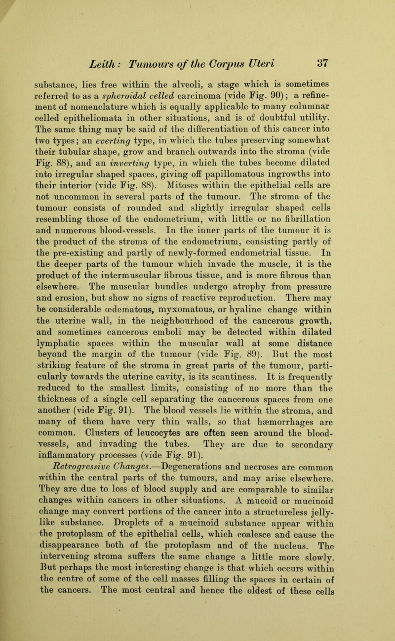 substance, lies free witbin the alveoli, a stage which is sometimes referred to as a spheroidal celled carcinoma (vide Fig. 90); a refine- ment of nomenclature which is equally applicable to many columnar celled epitheliomata in other situations, and is of doubtful utility. The same thing may be said of the differentiation of this cancer into two types; an everting type, in which the tubes preserving somewhat their tubular shape, grow and branch outwards into the stroma (vide Fig. 88), and an inverting type, in which the tubes become dilated into irregular shaped spaces, giving off papillomatous ingrowths into their interior (vide Fig. 88). Mitoses within the epithelial cells are not uncommon in several parts of the tumour. The stroma of the tumour consists of rounded and slightly irregular shaped cells resembling those of the endometrium, with little or no fibrillation and numerous blood-vessels. In the inner parts of the tumour it is the product of the stroma of the endometrium, consisting partly of the pre-existing and partly of newly-formed endometrial tissue. In the deeper parts of the tumour which invade the muscle, it is the product of the intermuscular fibrous tissue, and is more fibrous than elsewhere. The muscular bundles undergo atrophy from pressure and erosion, but show no signs of reactive reproduction. There may be considerable cedematous, myxomatous, or hyaline change within the uterine wall, in the neighbourhood of the cancerous growth, and sometimes cancerous emboli may be detected within dilated lymphatic spaces within the muscular wall at some distance beyond the margin of the tumour (vide Fig. 89). But the most striking feature of the stroma in great parts of the tumour, parti- cularly towards the uterine cavity, is its scantiness. It is frequently reduced to the smallest limits, consisting of no more than the thickness of a single cell separating the cancerous spaces from one another (vide Fig. 91). The blood vessels lie within the stroma, and many of them have very thin walls, so that haemorrhages are common. Clusters of leucocytes are often seen around the blood- vessels, and invading the tubes. They are due to secondary inflammatory processes (vide Fig. 91). Retrogressive Changes.—Degenerations and necroses are common within the central parts of the tumours, and may arise elsewhere. They are due to loss of blood supply and are comparable to similar changes within cancers in other situations. A mucoid or mucinoid change may convert portions of the cancer into a structureless jelly- like substance. Droplets of a mucinoid substance appear within the protoplasm of the epithelial cells, which coalesce and cause the disappearance both of the protoplasm and of the nucleus. The intervening stroma suffers the same change a little more slowly. But perhaps the most interesting change is that which occurs within the centre of some of the cell masses filling the spaces in certain of the cancers. The most central and hence the oldest of these cells