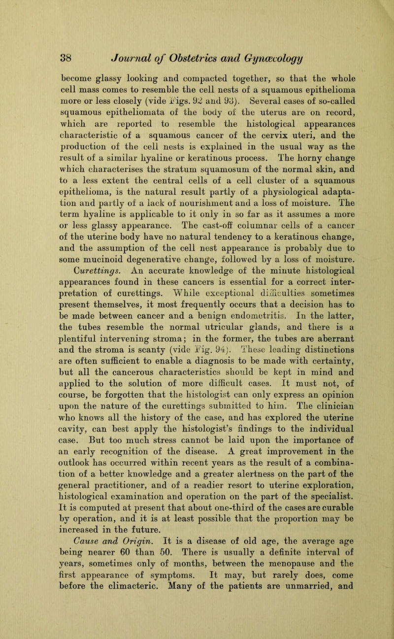 become glassy looking and compacted together, so that the whole cell mass comes to resemble the cell nests of a squamous epithelioma more or less closely (vide Figs. 92 and 93). Several cases of so-called squamous epitheliomata of the body of the uterus are on record, which are reported to resemble the histological appearances characteristic of a squamous cancer of the cervix uteri, and the production of the cell nests is explained in the usual way as the result of a similar hyaline or keratinous process. The horny change which characterises the stratum squamosum of the normal skin, and to a less extent the central cells of a cell cluster of a squamous epithelioma, is the natural result partly of a physiological adapta- tion and partly of a lack of nourishment and a loss of moisture. The term hyaline is applicable to it only in so far as it assumes a more or less glassy appearance. The cast-off columnar cells of a cancer of the uterine body have no natural tendency to a keratinous change, and the assumption of the cell nest appearance is probably due to some mucinoid degenerative change, followed by a loss of moisture. Curettings. An accurate knowledge of the minute histological appearances found in these cancers is essential for a correct inter- pretation of curettings. While exceptional difficulties sometimes present themselves, it most frequently occurs that a decision has to be made between cancer and a benign endometritis. In the latter, the tubes resemble the normal utricular glands, and there is a plentiful intervening stroma; in the former, the tubes are aberrant and the stroma is scanty (vide Fig. 94). These leading distinctions are often sufficient to enable a diagnosis to be made with certainty, but all the cancerous characteristics should be kept in mind and applied to the solution of more difficult cases. It must not, of course, be forgotten that the histologist can only express an opinion upon the nature of the curettings submitted to him. The clinician who knows all the history of the case, and has explored the uterine cavity, can best apply the histologist’s findings to the individual case. But too much stress cannot be laid upon the importance of an early recognition of the disease. A great improvement in the outlook has occurred within recent years as the result of a combina- tion of a better knowledge and a greater alertness on the part of the general practitioner, and of a readier resort to uterine exploration, histological examination and operation on the part of the specialist. It is computed at present that about one-third of the cases are curable by operation, and it is at least possible that the proportion may be increased in the future. Cause and Origin. It is a disease of old age, the average age being nearer 60 than 50. There is usually a definite interval of years, sometimes only of months, between the menopause and the first appearance of symptoms. It may, but rarely does, come before the climacteric. Many of the patients are unmarried, and