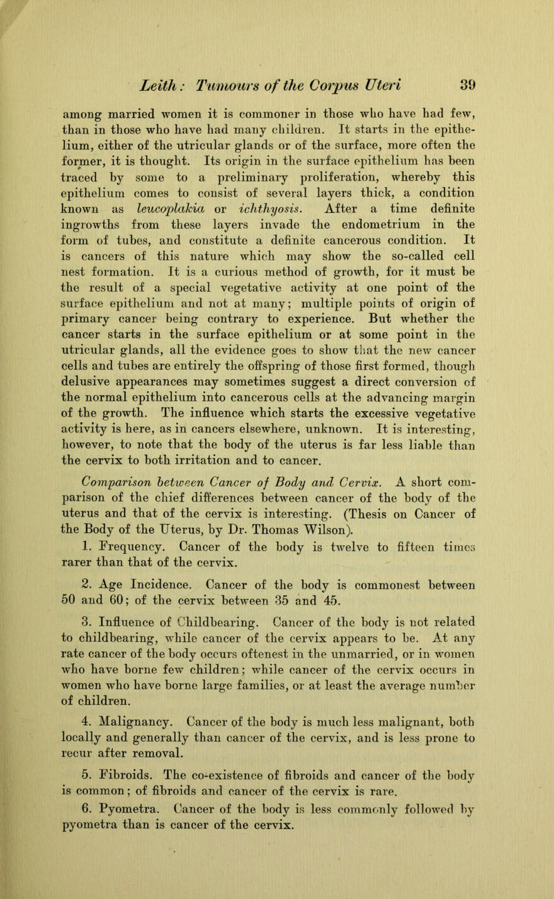 among married women it is commoner in those who have had few, than in those who have had many children. It starts in the epithe- lium, either of the utricular glands or of the surface, more often the former, it is thought. Its origin in the surface epithelium has been traced by some to a preliminary proliferation, whereby this epithelium comes to consist of several layers thick, a condition known as leucoplakia or ichthyosis. After a time definite ingrowths from these layers invade the endometrium in the form of tubes, and constitute a definite cancerous condition. It is cancers of this nature which may show the so-called cell nest formation. It is a curious method of growth, for it must be the result of a special vegetative activity at one point of the surface epithelium and not at many; multiple points of origin of primary cancer being contrary to experience. But whether the cancer starts in the surface epithelium or at some point in the utricular glands, all the evidence goes to show that the new cancer cells and tubes are entirely the offspring of those first formed, though delusive appearances may sometimes suggest a direct conversion of the normal epithelium into cancerous cells at the advancing margin of the growth. The influence which starts the excessive vegetative activity is here, as in cancers elsewhere, unknown. It is interesting, however, to note that the body of the uterus is far less liable than the cervix to both irritation and to cancer. Comparison between Cancer of Body and Cervix. A short com- parison of the chief differences between cancer of the body of the uterus and that of the cervix is interesting. (Thesis on Cancer of the Body of the Uterus, by Dr. Thomas Wilson). 1. Frequency. Cancer of the body is twelve to fifteen times rarer than that of the cervix. 2. Age Incidence. Cancer of the body is commonest between 50 and 60; of the cervix between 35 and 45. 3. Influence of Childbearing. Cancer of the body is not related to childbearing, while cancer of the cervix appears to he. At any rate cancer of the body occurs oftenest in the unmarried, or in women who have borne few children; while cancer of the cervix occurs in women who have borne large families, or at least the average number of children. 4. Malignancy. Cancer of the body is much less malignant, both locally and generally than cancer of the cervix, and is less prone to recur after removal. 5. Fibroids. The co-existence of fibroids and cancer of the body is common; of fibroids and cancer of the cervix is rare. 6. Pyometra. Cancer of the body is less commonly followed by pyometra than is cancer of the cervix.