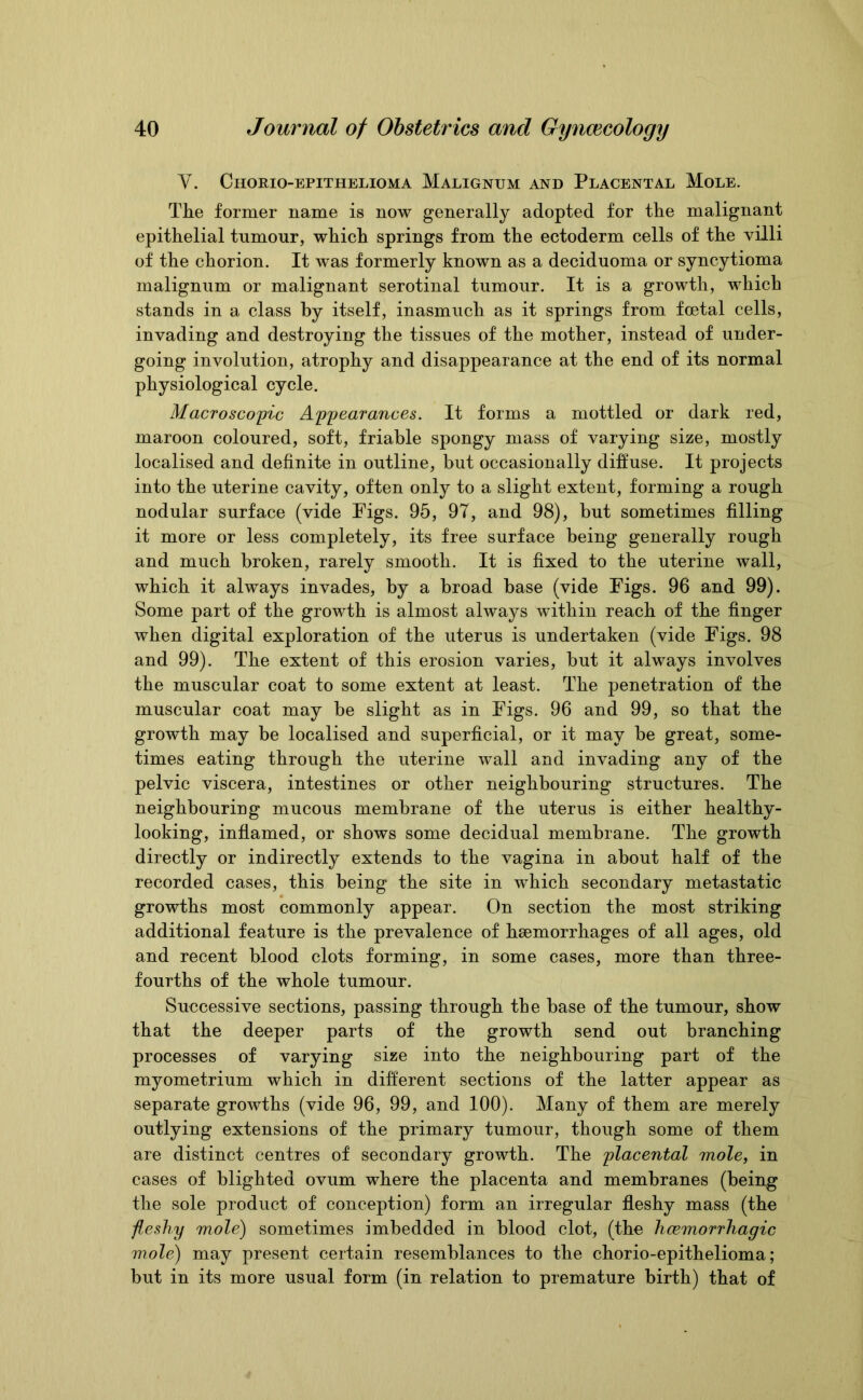 V. Chorio-epithelioma Malignum and Placental Mole. The former name is now generally adopted for the malignant epithelial tumour, which springs from the ectoderm cells of the villi of the chorion. It was formerly known as a deciduoma or syncytioma malignum or malignant serotinal tumour. It is a growth, which stands in a class by itself, inasmuch as it springs from foetal cells, invading and destroying the tissues of the mother, instead of under- going involution, atrophy and disappearance at the end of its normal physiological cycle. Macroscopic Appearances. It forms a mottled or dark red, maroon coloured, soft, friable spongy mass of varying size, mostly localised and definite in outline, but occasionally diffuse. It projects into the uterine cavity, often only to a slight extent, forming a rough nodular surface (vide Figs. 95, 97, and 98), but sometimes filling it more or less completely, its free surface being generally rough and much broken, rarely smooth. It is fixed to the uterine wall, which it always invades, by a broad base (vide Figs. 96 and 99). Some part of the growth is almost always within reach of the finger when digital exploration of the uterus is undertaken (vide Figs. 98 and 99). The extent of this erosion varies, but it always involves the muscular coat to some extent at least. The penetration of the muscular coat may be slight as in Figs. 96 and 99, so that the growth may be localised and superficial, or it may be great, some- times eating through the uterine wall and invading any of the pelvic viscera, intestines or other neighbouring structures. The neighbouring mucous membrane of the uterus is either healthy- looking, inflamed, or shows some decidual membrane. The growth directly or indirectly extends to the vagina in about half of the recorded cases, this being the site in which secondary metastatic growths most commonly appear. On section the most striking additional feature is the prevalence of hsemorrhages of all ages, old and recent blood clots forming, in some cases, more than three- fourths of the whole tumour. Successive sections, passing through tbe base of the tumour, show that the deeper parts of the growth send out branching processes of varying size into the neighbouring part of the myometrium which in different sections of the latter appear as separate growths (vide 96, 99, and 100). Many of them are merely outlying extensions of the primary tumour, though some of them are distinct centres of secondary growth. The placental mole, in cases of blighted ovum where the placenta and membranes (being the sole product of conception) form an irregular fleshy mass (the fleshy mole) sometimes imbedded in blood clot, (the hcemorrhagic mole) may present certain resemblances to the chorio-epithelioma; but in its more usual form (in relation to premature birth) that of