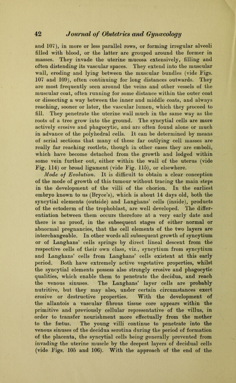 and 107), in more or less parallel rows, or forming irregular alveoli filled with blood, or the latter are grouped around the former in masses. They invade the uterine mucosa extensively, filling and often distending its vascular spaces. They extend into the muscular wall, eroding and lying between the muscular bundles (vide Figs. 107 and 109), often continuing for long distances outwards. They are most frequently seen around the veins and other vessels of the muscular coat, often running for some distance within the outer coat or dissecting a way between the inner and middle coats, and always reaching, sooner or later, the vascular lumen, which they proceed to fill. They penetrate the uterine wall much in the same way as the roots of a tree grow into the ground. The syncytial cells are more actively erosive and phagocytic, and are often found alone or much in advance of the polyhedral cells. It can be determined by means of serial sections that many of these far outlying cell masses are really far reaching rootlets, though in other cases they are emboli, which have become detached from the growth and lodged within some vein further out, either within the wall of the uterus (vide Fig. 114) or broad ligament (vide Fig. 115), or elsewhere. Mode of Evolution. It is difficult to obtain a clear conception of the mode of growth of this tumour without tracing the main steps in the development of the villi of the chorion. In the earliest embryo known to us (Bryce’s), which is about 14 days old, both the syncytial elements (outside) and Langhans’ cells (inside), products of the ectoderm of the trophoblast, are well developed. The differ- entiation between them occurs therefore at a very early date and there is no proof, in the subsequent stages of either normal or abnormal pregnancies, that the cell elements of the two layers are interchangeable. In other words all subsequent growth of syncytium or of Langhans’ cells springs by direct lineal descent from the respective cells of their own class, viz., syncytium from syncytium and Langhans’ cells from Langhans’ cells existent at this early period. Both have extremely active vegetative properties, whilst the syncytial elements possess also strongly erosive and phagocytic qualities, which enable them to penetrate the decidua, and reach the venous sinuses. The Langhans’ layer cells are probably nutritive, but they may also, under certain circumstances exert erosive or destructive properties. With the development of the allantois a vascular fibrous tissue core appears within the primitive and previously cellular representative of the villus, in order to transfer nourishment more effectually from the mother to the foetus. The young villi continue to penetrate into the venous sinuses of the decidua serotina during the period of formation of the placenta, the syncytial cells being generally prevented from invading the uterine muscle by the deepest layers of decidual cells (vide Figs. 105 and 106). With the approach of the end of the