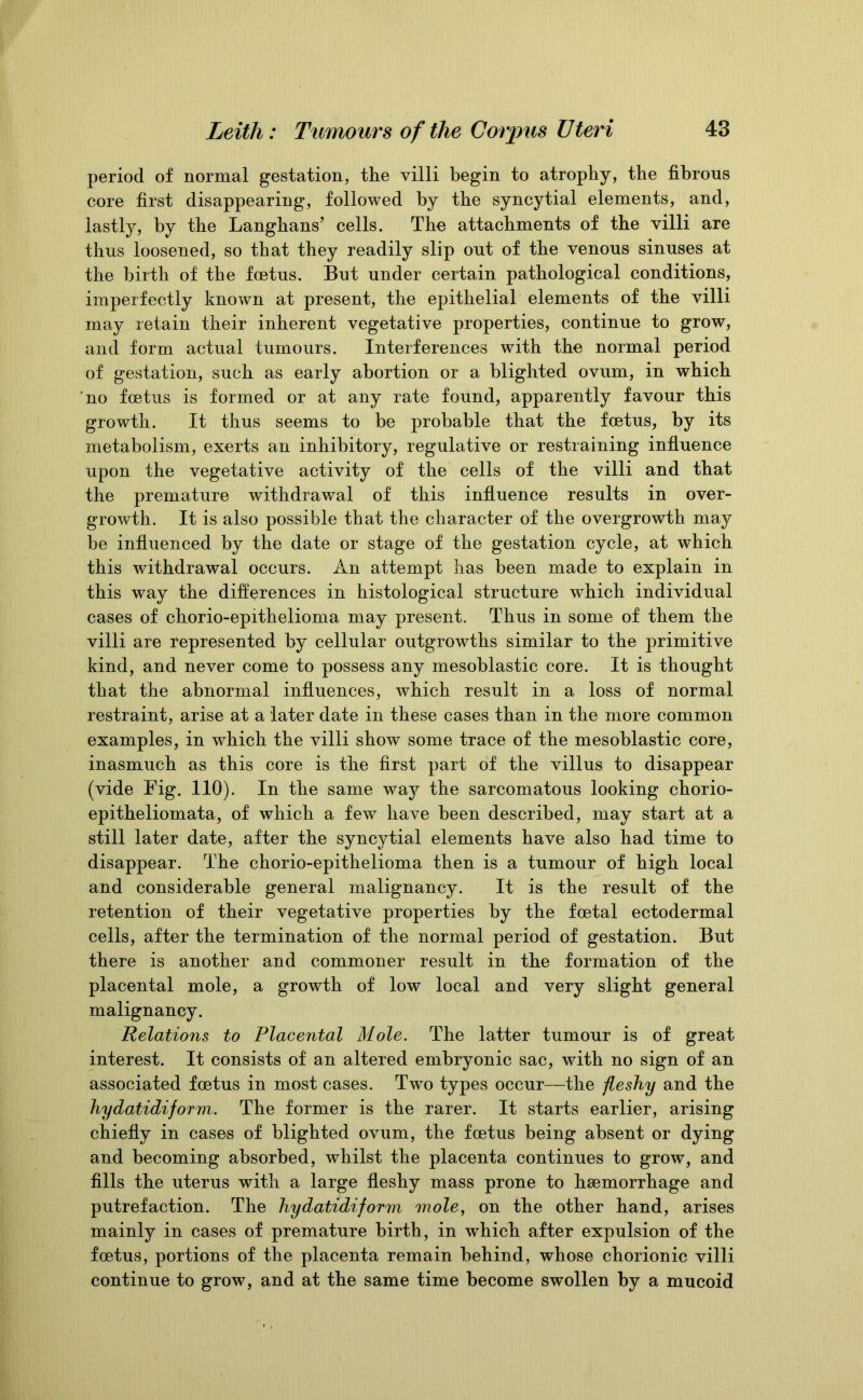 period of normal gestation, the villi begin to atrophy, the fibrous core first disappearing, followed by the syncytial elements, and, lastly, by the Langhans’ cells. The attachments of the villi are thus loosened, so that they readily slip out of the venous sinuses at the birth of the foetus. But under certain pathological conditions, imperfectly known at present, the epithelial elements of the villi may retain their inherent vegetative properties, continue to grow, and form actual tumours. Interferences with the normal period of gestation, such as early abortion or a blighted ovum, in which no foetus is formed or at any rate found, apparently favour this growth. It thus seems to be probable that the foetus, by its metabolism, exerts an inhibitory, regulative or restraining influence upon the vegetative activity of the cells of the villi and that the premature withdrawal of this influence results in over- growth. It is also possible that the character of the overgrowth may be influenced by the date or stage of the gestation cycle, at which this withdrawal occurs. An attempt has been made to explain in this way the differences in histological structure which individual cases of chorio-epithelioma may present. Thus in some of them the villi are represented by cellular outgrowths similar to the primitive kind, and never come to possess any mesoblastic core. It is thought that the abnormal influences, which result in a loss of normal restraint, arise at a later date in these cases than in the more common examples, in which the villi show some trace of the mesoblastic core, inasmuch as this core is the first part of the villus to disappear (vide Fig. 110). In the same way the sarcomatous looking chorio- epitheliomata, of which a few have been described, may start at a still later date, after the syncytial elements have also had time to disappear. The chorio-epithelioma then is a tumour of high local and considerable general malignancy. It is the result of the retention of their vegetative properties by the foetal ectodermal cells, after the termination of the normal period of gestation. But there is another and commoner result in the formation of the placental mole, a growth of low local and very slight general malignancy. Relations to Placental Mole. The latter tumour is of great interest. It consists of an altered embryonic sac, with no sign of an associated foetus in most cases. Two types occur—the fleshy and the hydatidiform. The former is the rarer. It starts earlier, arising chiefly in cases of blighted ovum, the foetus being absent or dying and becoming absorbed, whilst the placenta continues to grow, and fills the uterus with a large fleshy mass prone to haemorrhage and putrefaction. The hydatidiform mole, on the other hand, arises mainly in cases of premature birth, in which after expulsion of the foetus, portions of the placenta remain behind, whose chorionic villi continue to grow, and at the same time become swollen by a mucoid