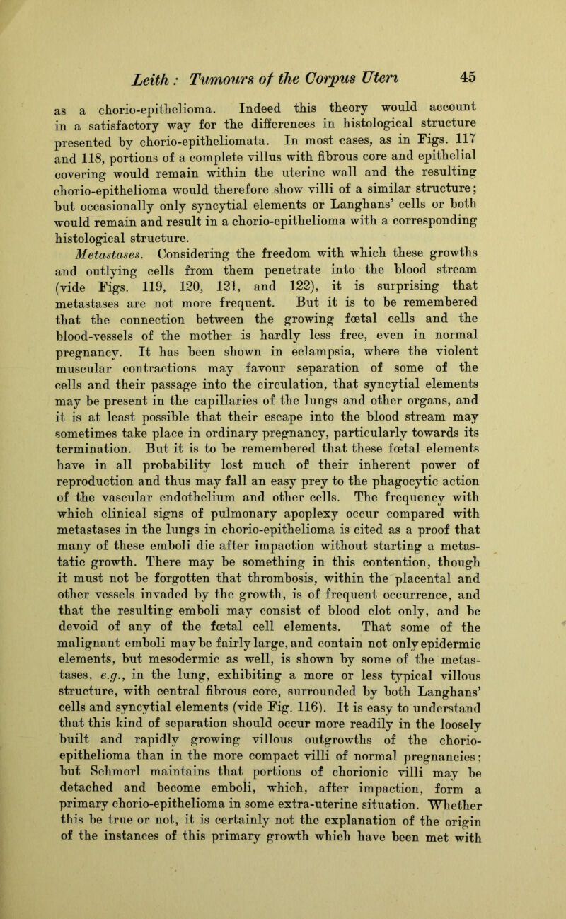 as a chorio-epithelioma. Indeed this theory would account in a satisfactory way for the differences in histological structure presented by chorio-epitheliomata. In most cases, as in Figs. 117 and 118, portions of a complete villus with fibrous core and epithelial covering would remain within the uterine wall and the resulting chorio-epithelioma would therefore show villi of a similar structure; hut occasionally only syncytial elements or Langhans’ cells or both would remain and result in a chorio-epithelioma with a corresponding histological structure. Metastases. Considering the freedom with which these growths and outlying cells from them penetrate into the blood stream (vide Figs. 119, 120, 121, and 122), it is surprising that metastases are not more frequent. But it is to he remembered that the connection between the growing foetal cells and the blood-vessels of the mother is hardly less free, even in normal pregnancy. It has been shown in eclampsia, where the violent muscular contractions may favour separation of some of the cells and their passage into the circulation, that syncytial elements may be present in the capillaries of the lungs and other organs, and it is at least possible that their escape into the blood stream may sometimes take place in ordinary pregnancy, particularly towards its termination. But it is to be remembered that these foetal elements have in all probability lost much of their inherent power of reproduction and thus may fall an easy prey to the phagocytic action of the vascular endothelium and other cells. The frequency with which clinical signs of pulmonary apoplexy occur compared with metastases in the lungs in chorio-epithelioma is cited as a proof that many of these emboli die after impaction without starting a metas- tatic growth. There may be something in this contention, though it must not be forgotten that thrombosis, within the placental and other vessels invaded by the growth, is of frequent occurrence, and that the resulting emboli may consist of blood clot only, and be devoid of any of the foetal cell elements. That some of the malignant emboli may be fairly large, and contain not only epidermic elements, but mesodermic as well, is shown by some of the metas- tases, e.g., in the lung, exhibiting a more or less typical villous structure, with central fibrous core, surrounded by both Langhans’ cells and syncytial elements (vide Fig. 116). It is easy to understand that this kind of separation should occur more readily in the loosely built and rapidly growing villous outgrowths of the chorio- epithelioma than in the more compact villi of normal pregnancies; but Schmorl maintains that portions of chorionic villi may be detached and become emboli, which, after impaction, form a primary chorio-epithelioma in some extra-uterine situation. Whether this be true or not, it is certainly not the explanation of the origin of the instances of this primary growth which have been met with