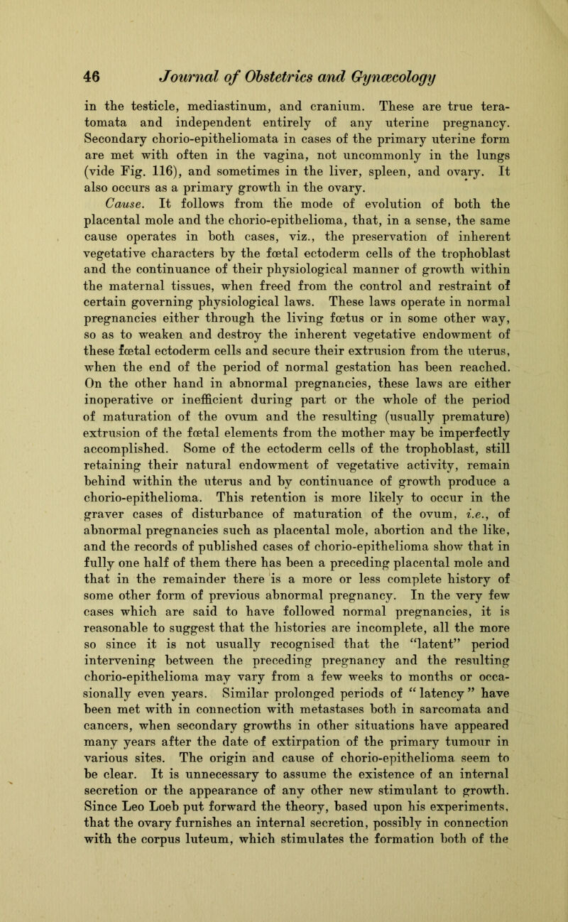 in the testicle, mediastinum, and cranium. These are true tera- tomata and independent entirely of any uterine pregnancy. Secondary chorio-epitheliomata in cases of the primary uterine form are met with often in the vagina, not uncommonly in the lungs (vide Fig. 116), and sometimes in the liver, spleen, and ovary. It also occurs as a primary growth in the ovary. Cause. It follows from the mode of evolution of both the placental mole and the chorio-epithelioma, that, in a sense, the same cause operates in both cases, viz., the preservation of inherent vegetative characters by the foetal ectoderm cells of the trophoblast and the continuance of their physiological manner of growth within the maternal tissues, when freed from the control and restraint of certain governing physiological laws. These laws operate in normal pregnancies either through the living foetus or in some other way, so as to weaken and destroy the inherent vegetative endowment of these foetal ectoderm cells and secure their extrusion from the uterus, when the end of the period of normal gestation has been reached. On the other hand in abnormal pregnancies, these laws are either inoperative or inefficient during part or the whole of the period of maturation of the ovum and the resulting (usually premature) extrusion of the foetal elements from the mother may he imperfectly accomplished. Some of the ectoderm cells of the trophoblast, still retaining their natural endowment of vegetative activity, remain behind within the uterus and by continuance of growth produce a chorio-epithelioma. This retention is more likely to occur in the graver cases of disturbance of maturation of the ovum, i.e., of abnormal pregnancies such as placental mole, abortion and the like, and the records of published cases of chorio-epithelioma show that in fully one half of them there has been a preceding placental mole and that in the remainder there is a more or less complete history of some other form of previous abnormal pregnancy. In the very few cases which are said to have followed normal pregnancies, it is reasonable to suggest that the histories are incomplete, all the more so since it is not usually recognised that the “latent” period intervening between the preceding pregnancy and the resulting chorio-epithelioma may vary from a few weeks to months or occa- sionally even years. Similar prolonged periods of “latency” have been met with in connection with metastases both in sarcomata and cancers, when secondary growths in other situations have appeared many years after the date of extirpation of the primary tumour in various sites. The origin and cause of chorio-epithelioma seem to be clear. It is unnecessary to assume the existence of an internal secretion or the appearance of any other new stimulant to growth. Since Leo Loeb put forward the theory, based upon his experiments, that the ovary furnishes an internal secretion, possibly in connection with the corpus luteum, which stimulates the formation both of the