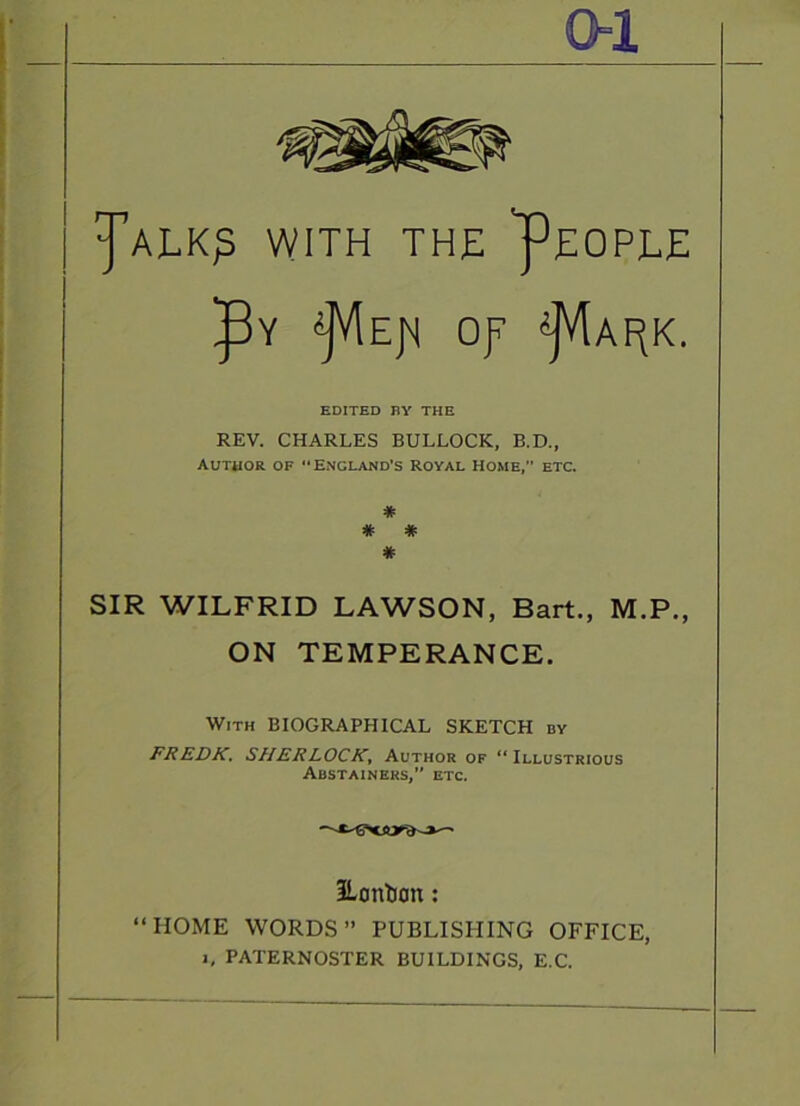 oi J’alk^ with the 'People op ■i]V[apk. EDITED BY THE REV. CHARLES BULLOCK, B.D., Author of England's royal Home,” etc. * * * * SIR WILFRID LAWSON, Bart., M.P., ON TEMPERANCE. With BIOGRAPHICAL SKETCH by FREDK, SHERLOCK^ Author of “Illustrious Abstainers, etc. ILontion: “HOME WORDS” PUBLISHING OFFICE, 1, PATERNOSTER BUILDINGS, E.C.