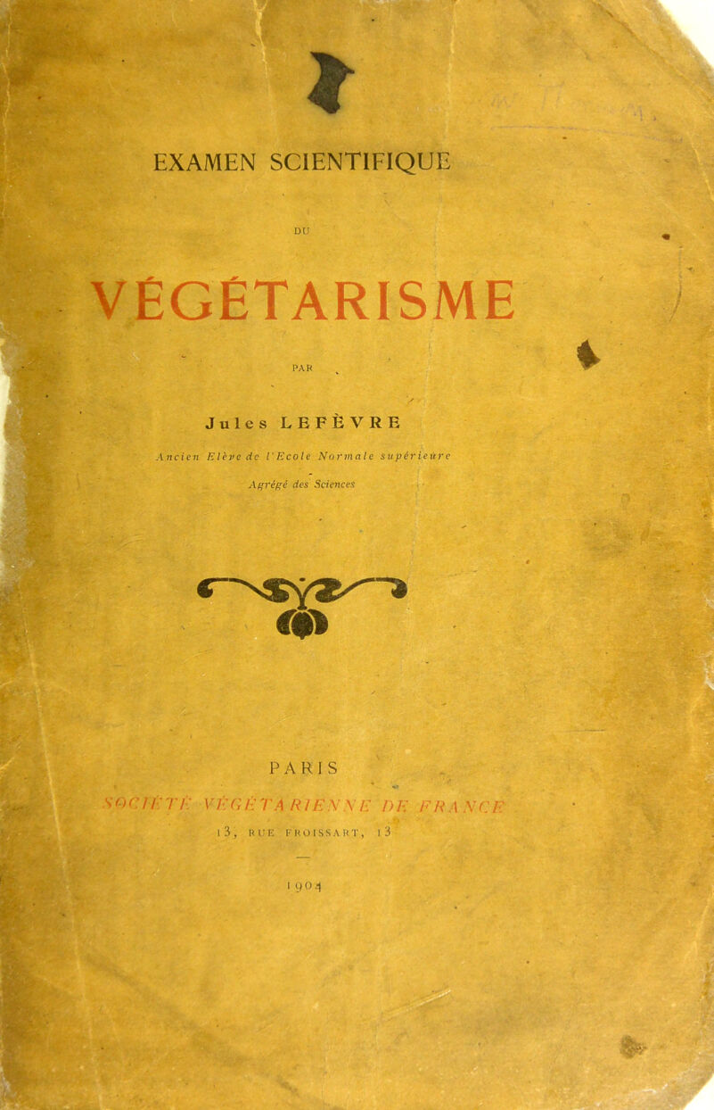 EXAMEN SCIENTIFIQUE DU VÉGÉTARISME Jules LEFÈVRE Ancien Elève de l'Ecole Normale supérieure Afrrépê des Sciences r. - . PARIS .. •V O c / /■; rh: \ ’ f. g f ta r /e n \ e d e f r ,4 v c e I 3 , lu; K F U O 1 s s A « T , I 3 1 y04