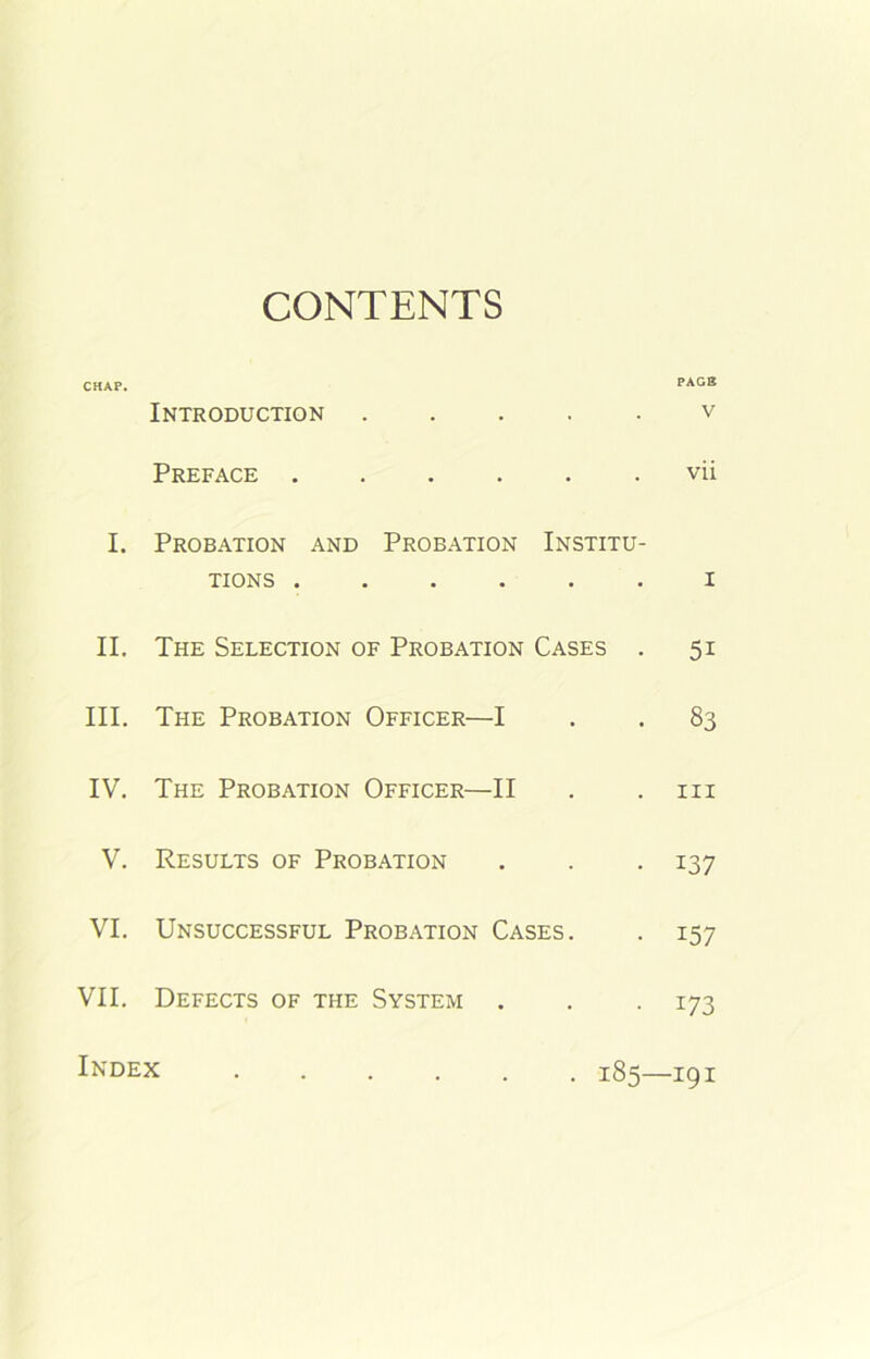 CONTENTS CHAP. PAGS Introduction . V Preface . . vii I. Probation and Probation Institu- tions ...... 1 II. The Selection of Probation Cases . 5i III. The Probation Officer— -I 83 IV. The Probation Officer- -II hi V. Results of Probation . 137 VI. Unsuccessful Probation Cases. 157 VII. Defects of the System . 173 Index .... • • 185- -191