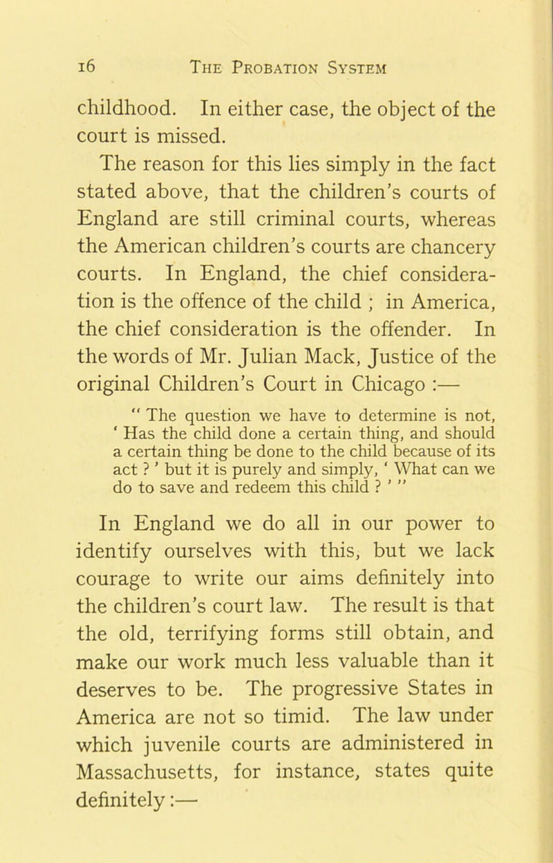 childhood. In either case, the object of the court is missed. The reason for this lies simply in the fact stated above, that the children’s courts of England are still criminal courts, whereas the American children’s courts are chancery courts. In England, the chief considera- tion is the offence of the child ; in America, the chief consideration is the offender. In the words of Mr. Julian Mack, Justice of the original Children’s Court in Chicago :—  The question we have to determine is not, ‘ Has the child done a certain thing, and should a certain thing be done to the child because of its act ? ’ but it is purely and simply, ‘ What can we do to save and redeem this child ? ’ ” In England we do all in our power to identify ourselves with this, but we lack courage to write our aims definitely into the children’s court law. The result is that the old, terrifying forms still obtain, and make our work much less valuable than it deserves to be. The progressive States in America are not so timid. The law under which juvenile courts are administered in Massachusetts, for instance, states quite definitely:—