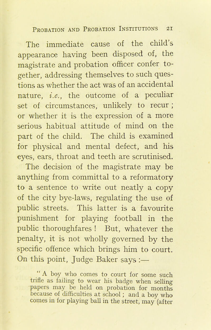 The immediate cause of the child’s appearance having been disposed of, the magistrate and probation officer confer to- gether, addressing themselves to such ques- tions as whether the act was of an accidental nature, i.e., the outcome of a peculiar set of circumstances, unlikely to recur; or whether it is the expression of a more serious habitual attitude of mind on the part of the child. The child is examined for physical and mental defect, and his eyes, ears, throat and teeth are scrutinised. The decision of the magistrate may be anything from committal to a reformatory to a sentence to write out neatly a copy of the city bye-laws, regulating the use of public streets. This latter is a favourite punishment for playing football in the public thoroughfares ! But, whatever the penalty, it is not wholly governed by the specific offence which brings him to court. On this point, Judge Baker says :— “ A boy who comes to court for some such trifle as failing to wear his badge when selling papers may be held on probation for months because of difficulties at school; and a boy who comes in for playing ball in the street, may (after