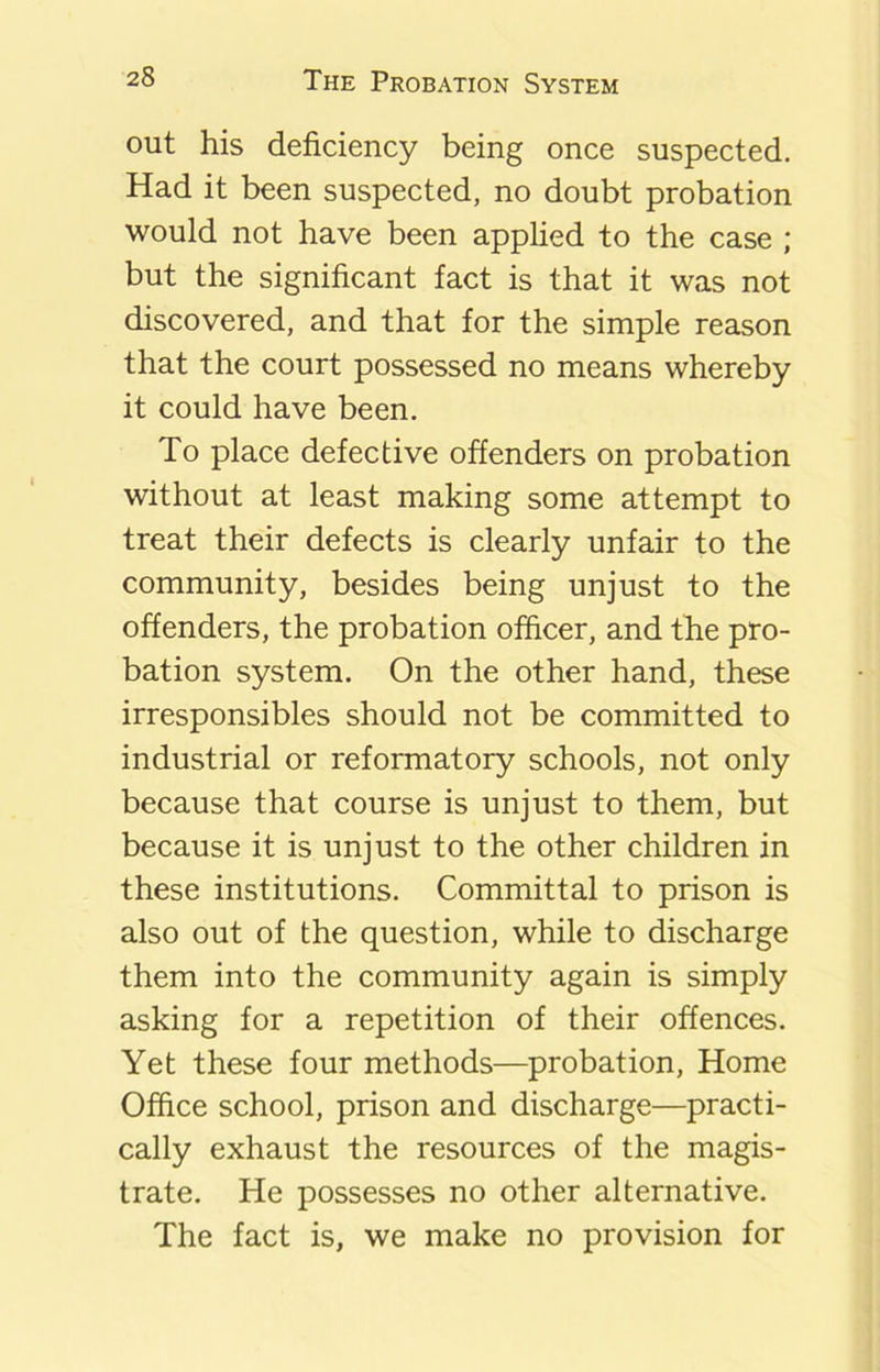 out his deficiency being once suspected. Had it been suspected, no doubt probation would not have been applied to the case ; but the significant fact is that it was not discovered, and that for the simple reason that the court possessed no means whereby it could have been. To place defective offenders on probation without at least making some attempt to treat their defects is clearly unfair to the community, besides being unjust to the offenders, the probation officer, and the pro- bation system. On the other hand, these irresponsibles should not be committed to industrial or reformatory schools, not only because that course is unjust to them, but because it is unjust to the other children in these institutions. Committal to prison is also out of the question, while to discharge them into the community again is simply asking for a repetition of their offences. Yet these four methods—probation, Home Office school, prison and discharge—practi- cally exhaust the resources of the magis- trate. He possesses no other alternative. The fact is, we make no provision for