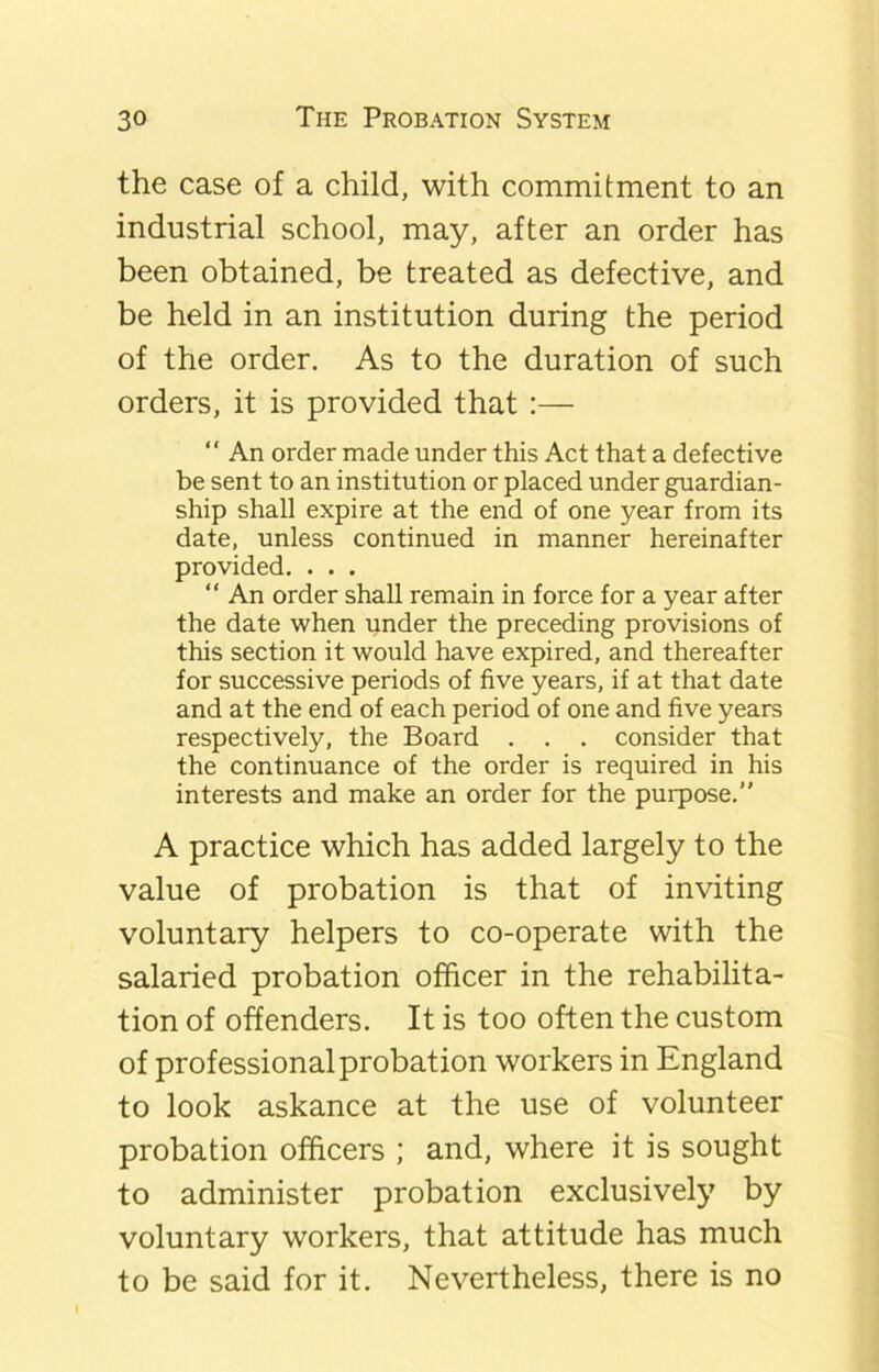 the case of a child, with commitment to an industrial school, may, after an order has been obtained, be treated as defective, and be held in an institution during the period of the order. As to the duration of such orders, it is provided that :—  An order made under this Act that a defective be sent to an institution or placed under guardian- ship shall expire at the end of one year from its date, unless continued in manner hereinafter provided. . . . “ An order shall remain in force for a year after the date when under the preceding provisions of this section it would have expired, and thereafter for successive periods of five years, if at that date and at the end of each period of one and five years respectively, the Board . . . consider that the continuance of the order is required in his interests and make an order for the purpose.” A practice which has added largely to the value of probation is that of inviting voluntary helpers to co-operate with the salaried probation officer in the rehabilita- tion of offenders. It is too often the custom of professional probation workers in England to look askance at the use of volunteer probation officers ; and, where it is sought to administer probation exclusively by voluntary workers, that attitude has much to be said for it. Nevertheless, there is no