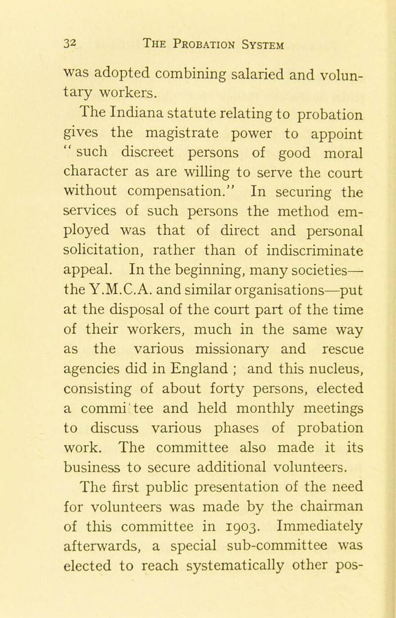 was adopted combining salaried and volun- tary workers. The Indiana statute relating to probation gives the magistrate power to appoint “ such discreet persons of good moral character as are willing to serve the court without compensation.” In securing the services of such persons the method em- ployed was that of direct and personal solicitation, rather than of indiscriminate appeal. In the beginning, many societies— the Y.M.C.A. and similar organisations—put at the disposal of the court part of the time of their workers, much in the same way as the various missionary and rescue agencies did in England ; and this nucleus, consisting of about forty persons, elected a commi'tee and held monthly meetings to discuss various phases of probation work. The committee also made it its business to secure additional volunteers. The first public presentation of the need for volunteers was made by the chairman of this committee in 1903. Immediately afterwards, a special sub-committee was elected to reach systematically other pos-