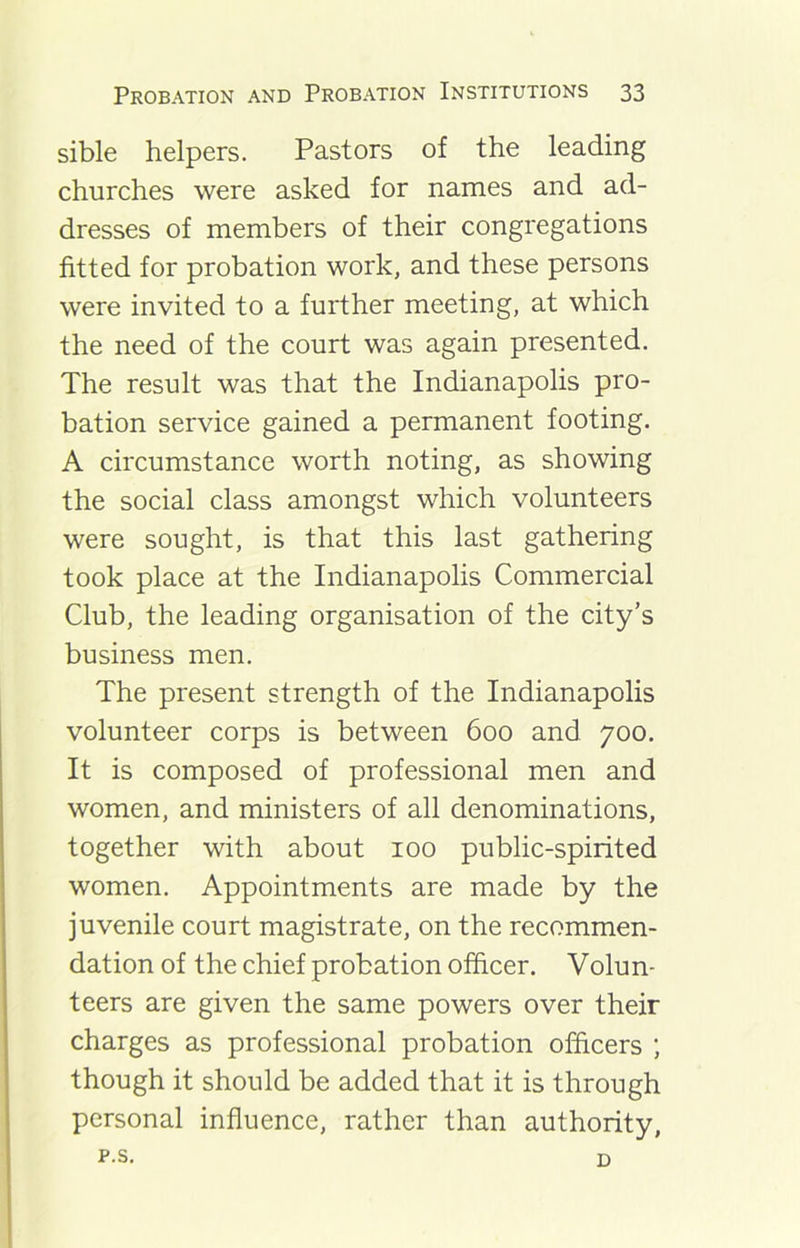 sible helpers. Pastors of the leading churches were asked for names and ad- dresses of members of their congregations fitted for probation work, and these persons were invited to a further meeting, at which the need of the court was again presented. The result was that the Indianapolis pro- bation service gained a permanent footing. A circumstance worth noting, as showing the social class amongst which volunteers were sought, is that this last gathering took place at the Indianapolis Commercial Club, the leading organisation of the city’s business men. The present strength of the Indianapolis volunteer corps is between 600 and 700. It is composed of professional men and women, and ministers of all denominations, together with about 100 public-spirited women. Appointments are made by the juvenile court magistrate, on the recommen- dation of the chief probation officer. Volun- teers are given the same powers over their charges as professional probation officers ; though it should be added that it is through personal influence, rather than authority, p.s. D