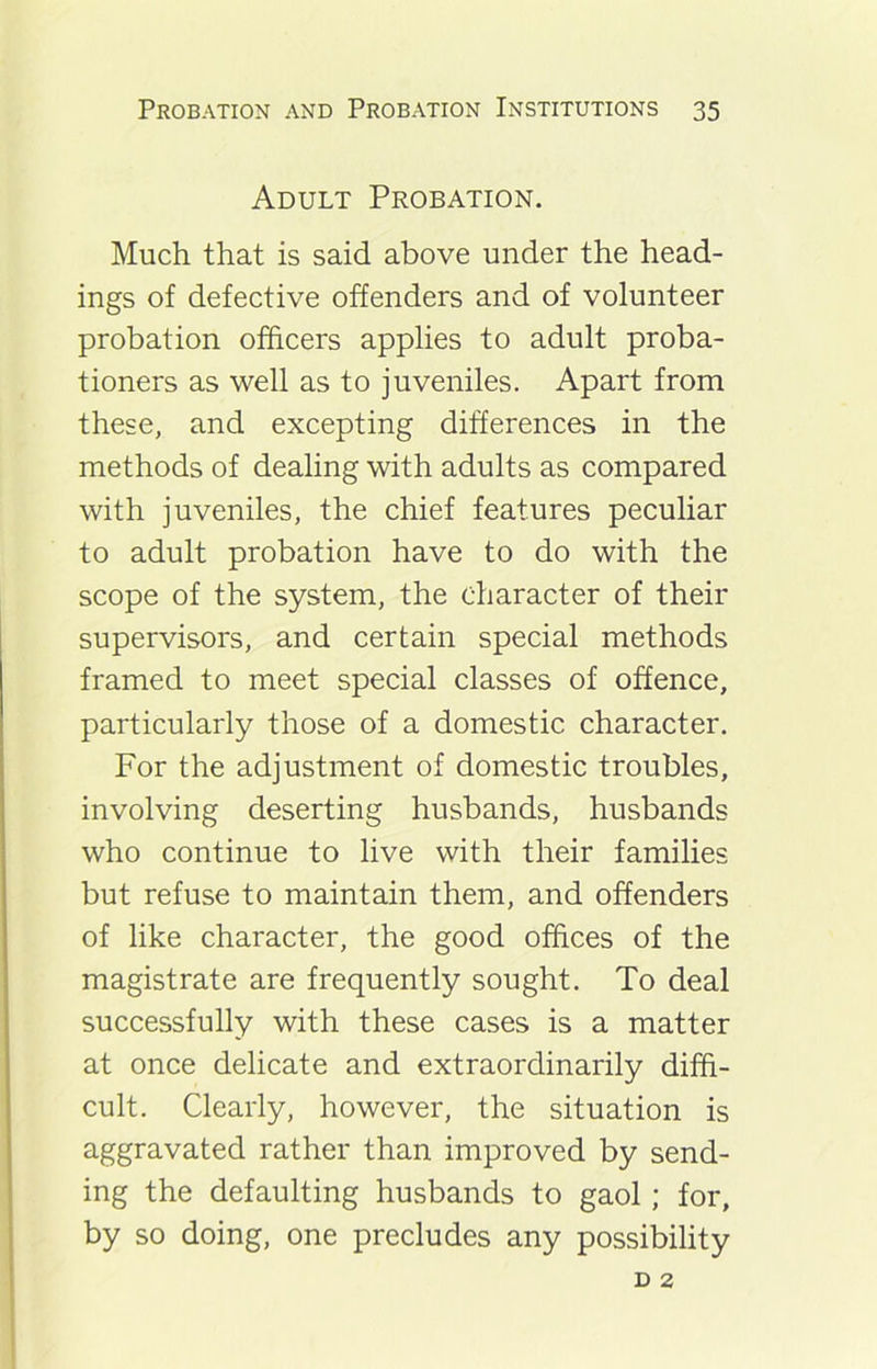 Adult Probation. Much that is said above under the head- ings of defective offenders and of volunteer probation officers applies to adult proba- tioners as well as to juveniles. Apart from these, and excepting differences in the methods of dealing with adults as compared with juveniles, the chief features peculiar to adult probation have to do with the scope of the system, the character of their supervisors, and certain special methods framed to meet special classes of offence, particularly those of a domestic character. For the adjustment of domestic troubles, involving deserting husbands, husbands who continue to live with their families but refuse to maintain them, and offenders of like character, the good offices of the magistrate are frequently sought. To deal successfully with these cases is a matter at once delicate and extraordinarily diffi- cult. Clearly, however, the situation is aggravated rather than improved by send- ing the defaulting husbands to gaol; for, by so doing, one precludes any possibility d 2